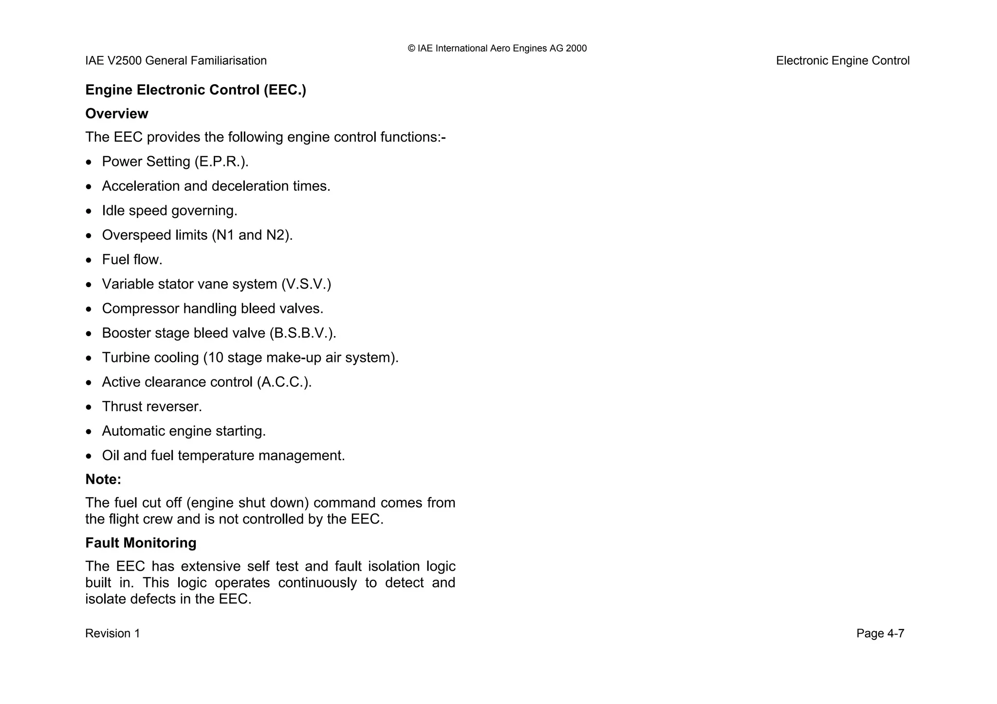 © IAE International Aero Engines AG 2000
IAE V2500 General Familiarisation Electronic Engine Control
Engine Electronic Control (EEC.)
Overview
The EEC provides the following engine control functions:-
• Power Setting (E.P.R.).
• Acceleration and deceleration times.
• Idle speed governing.
• Overspeed limits (N1 and N2).
• Fuel flow.
• Variable stator vane system (V.S.V.)
• Compressor handling bleed valves.
• Booster stage bleed valve (B.S.B.V.).
• Turbine cooling (10 stage make-up air system).
• Active clearance control (A.C.C.).
• Thrust reverser.
• Automatic engine starting.
• Oil and fuel temperature management.
Note:
The fuel cut off (engine shut down) command comes from
the flight crew and is not controlled by the EEC.
Fault Monitoring
The EEC has extensive self test and fault isolation logic
built in. This logic operates continuously to detect and
isolate defects in the EEC.
Revision 1 Page 4-7
 