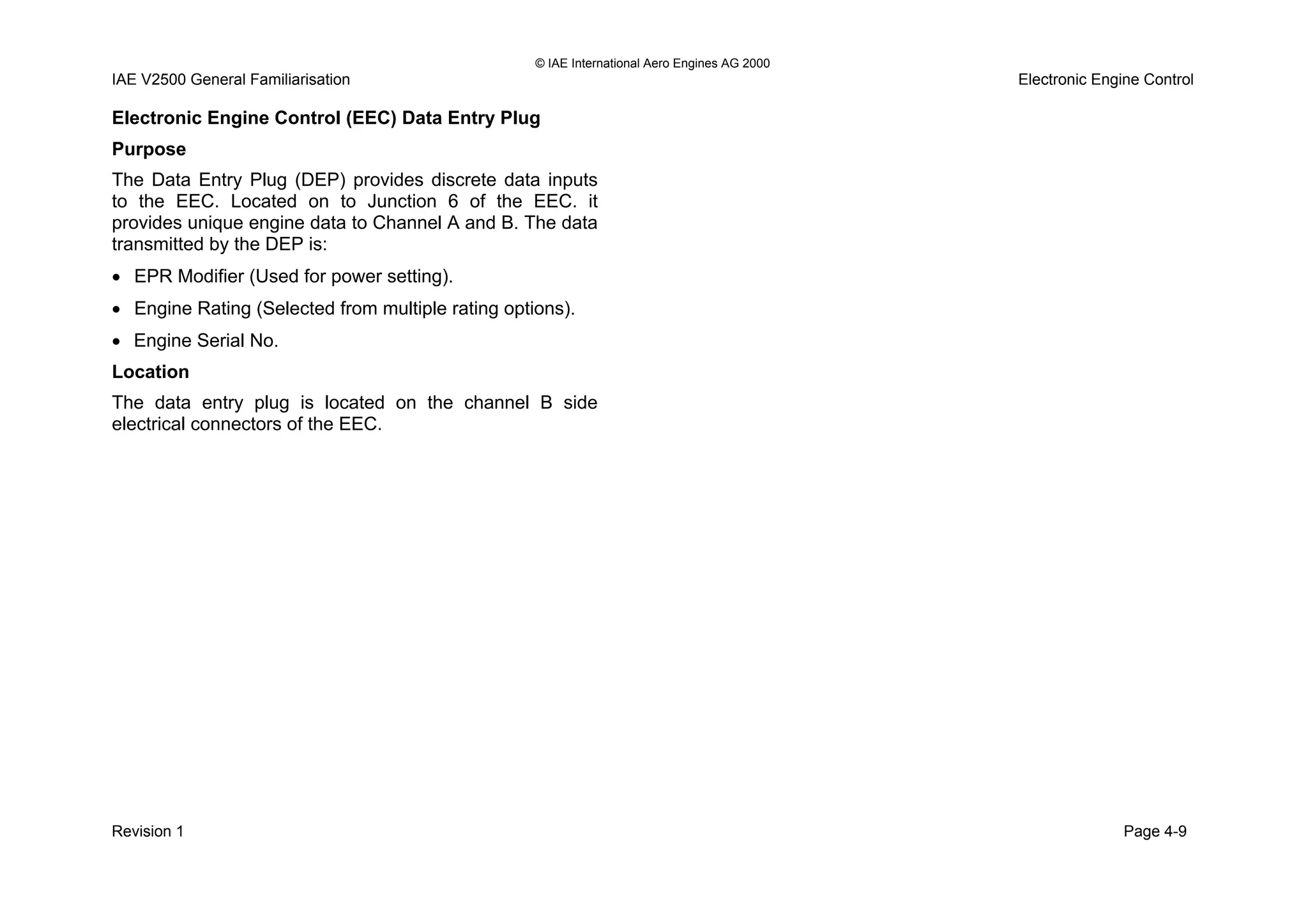 © IAE International Aero Engines AG 2000
IAE V2500 General Familiarisation Electronic Engine Control
Electronic Engine Control (EEC) Data Entry Plug
Purpose
The Data Entry Plug (DEP) provides discrete data inputs
to the EEC. Located on to Junction 6 of the EEC. it
provides unique engine data to Channel A and B. The data
transmitted by the DEP is:
• EPR Modifier (Used for power setting).
• Engine Rating (Selected from multiple rating options).
• Engine Serial No.
Location
The data entry plug is located on the channel B side
electrical connectors of the EEC.
Revision 1 Page 4-9
 