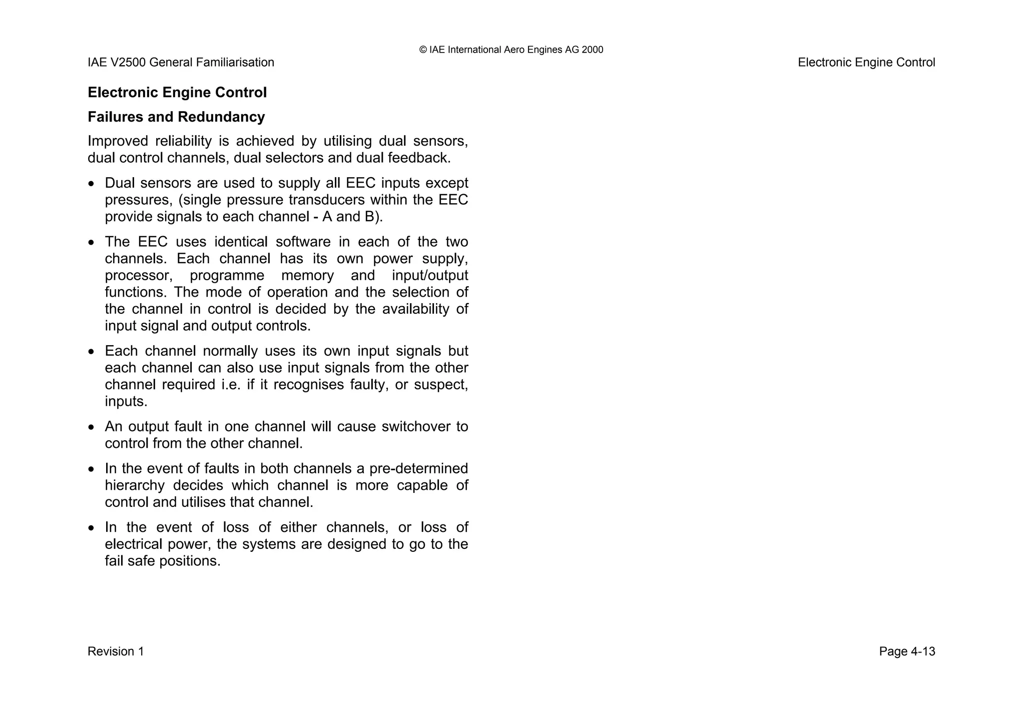 © IAE International Aero Engines AG 2000
IAE V2500 General Familiarisation Electronic Engine Control
Electronic Engine Control
Failures and Redundancy
Improved reliability is achieved by utilising dual sensors,
dual control channels, dual selectors and dual feedback.
• Dual sensors are used to supply all EEC inputs except
pressures, (single pressure transducers within the EEC
provide signals to each channel - A and B).
• The EEC uses identical software in each of the two
channels. Each channel has its own power supply,
processor, programme memory and input/output
functions. The mode of operation and the selection of
the channel in control is decided by the availability of
input signal and output controls.
• Each channel normally uses its own input signals but
each channel can also use input signals from the other
channel required i.e. if it recognises faulty, or suspect,
inputs.
• An output fault in one channel will cause switchover to
control from the other channel.
• In the event of faults in both channels a pre-determined
hierarchy decides which channel is more capable of
control and utilises that channel.
• In the event of loss of either channels, or loss of
electrical power, the systems are designed to go to the
fail safe positions.
Revision 1 Page 4-13
 