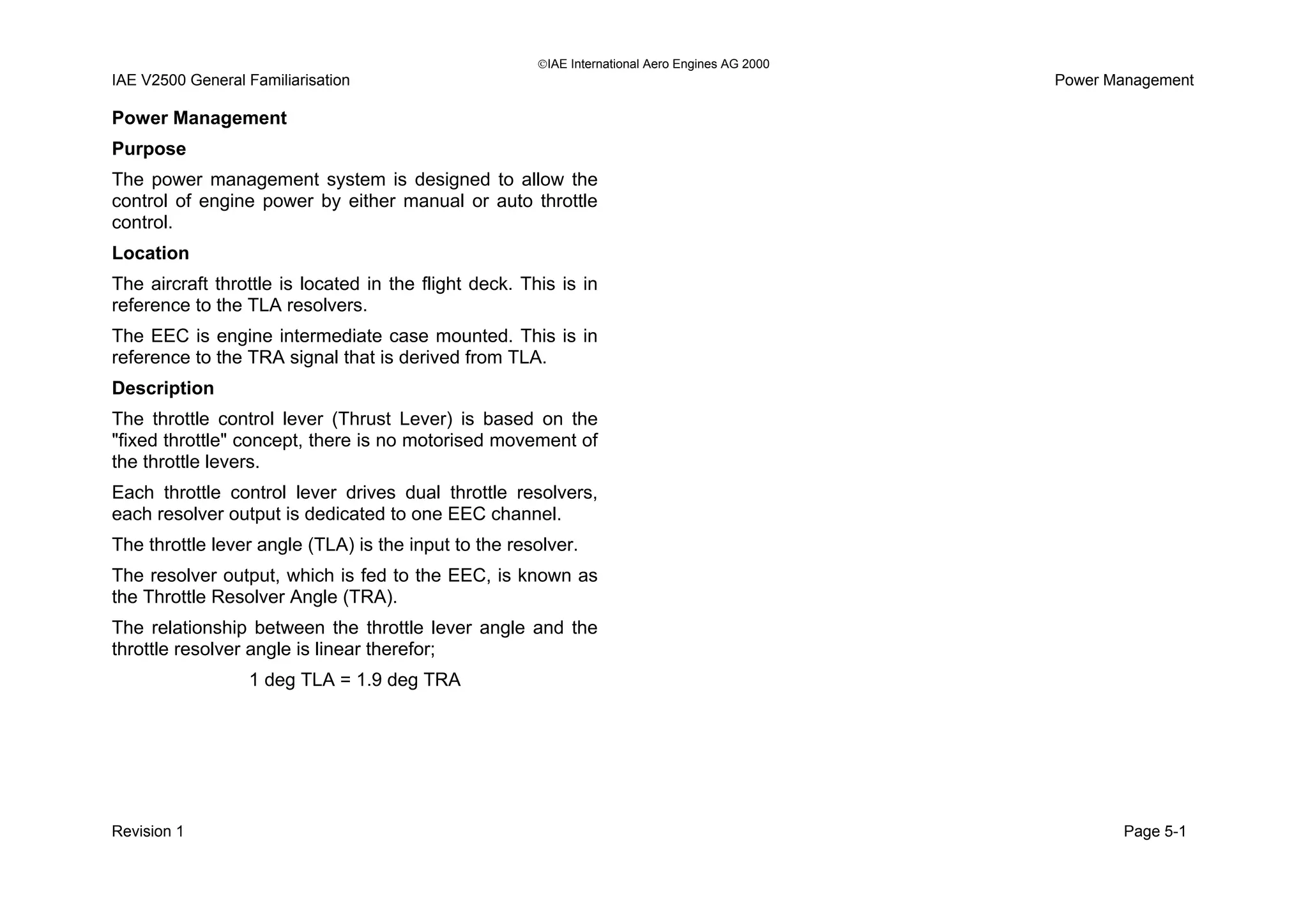 IAE International Aero Engines AG 2000
IAE V2500 General Familiarisation Power Management
Power Management
Purpose
The power management system is designed to allow the
control of engine power by either manual or auto throttle
control.
Location
The aircraft throttle is located in the flight deck. This is in
reference to the TLA resolvers.
The EEC is engine intermediate case mounted. This is in
reference to the TRA signal that is derived from TLA.
Description
The throttle control lever (Thrust Lever) is based on the
"fixed throttle" concept, there is no motorised movement of
the throttle levers.
Each throttle control lever drives dual throttle resolvers,
each resolver output is dedicated to one EEC channel.
The throttle lever angle (TLA) is the input to the resolver.
The resolver output, which is fed to the EEC, is known as
the Throttle Resolver Angle (TRA).
The relationship between the throttle lever angle and the
throttle resolver angle is linear therefor;
1 deg TLA = 1.9 deg TRA
Revision 1 Page 5-1
 