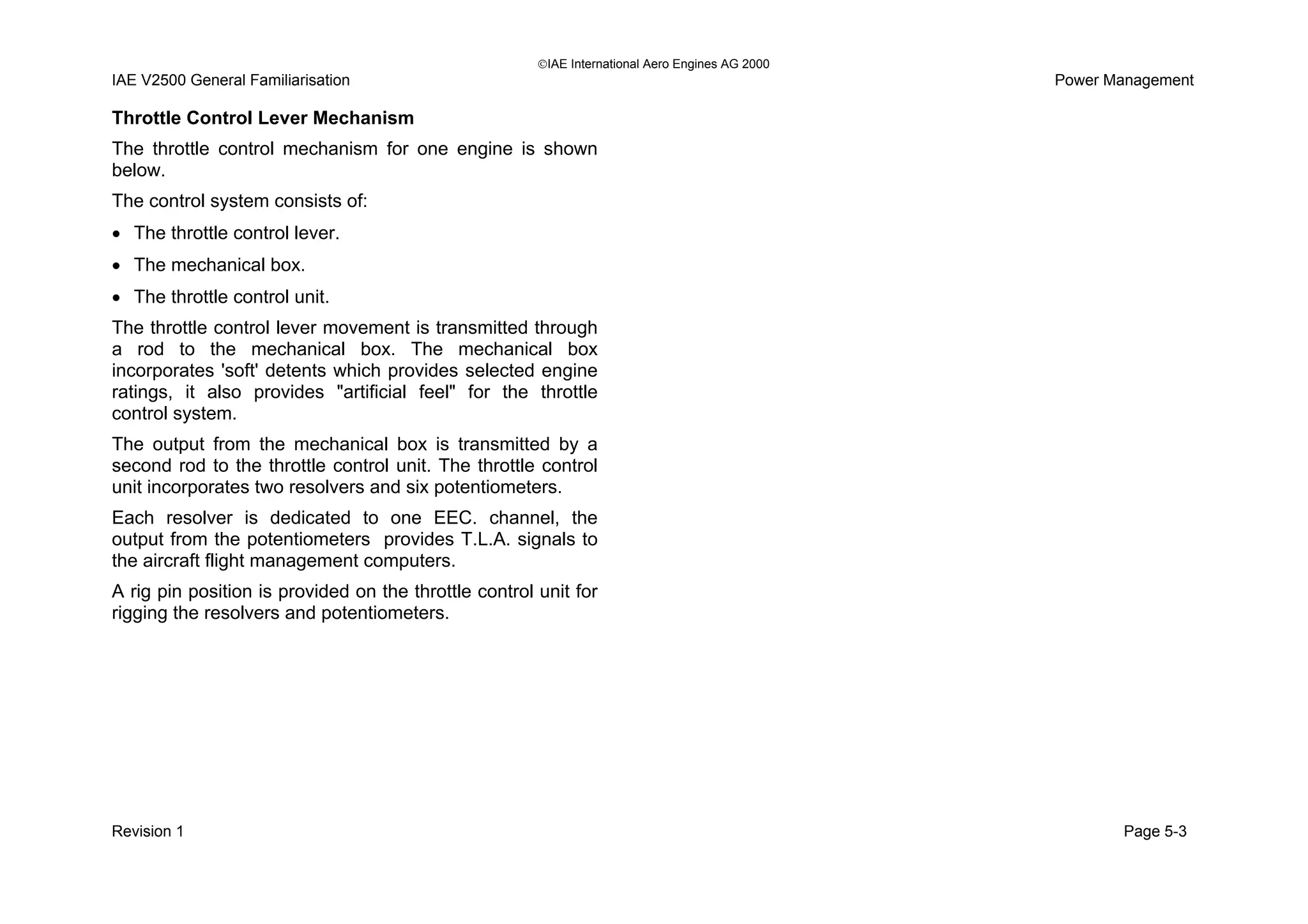 IAE International Aero Engines AG 2000
IAE V2500 General Familiarisation Power Management
Throttle Control Lever Mechanism
The throttle control mechanism for one engine is shown
below.
The control system consists of:
• The throttle control lever.
• The mechanical box.
• The throttle control unit.
The throttle control lever movement is transmitted through
a rod to the mechanical box. The mechanical box
incorporates 'soft' detents which provides selected engine
ratings, it also provides "artificial feel" for the throttle
control system.
The output from the mechanical box is transmitted by a
second rod to the throttle control unit. The throttle control
unit incorporates two resolvers and six potentiometers.
Each resolver is dedicated to one EEC. channel, the
output from the potentiometers provides T.L.A. signals to
the aircraft flight management computers.
A rig pin position is provided on the throttle control unit for
rigging the resolvers and potentiometers.
Revision 1 Page 5-3
 