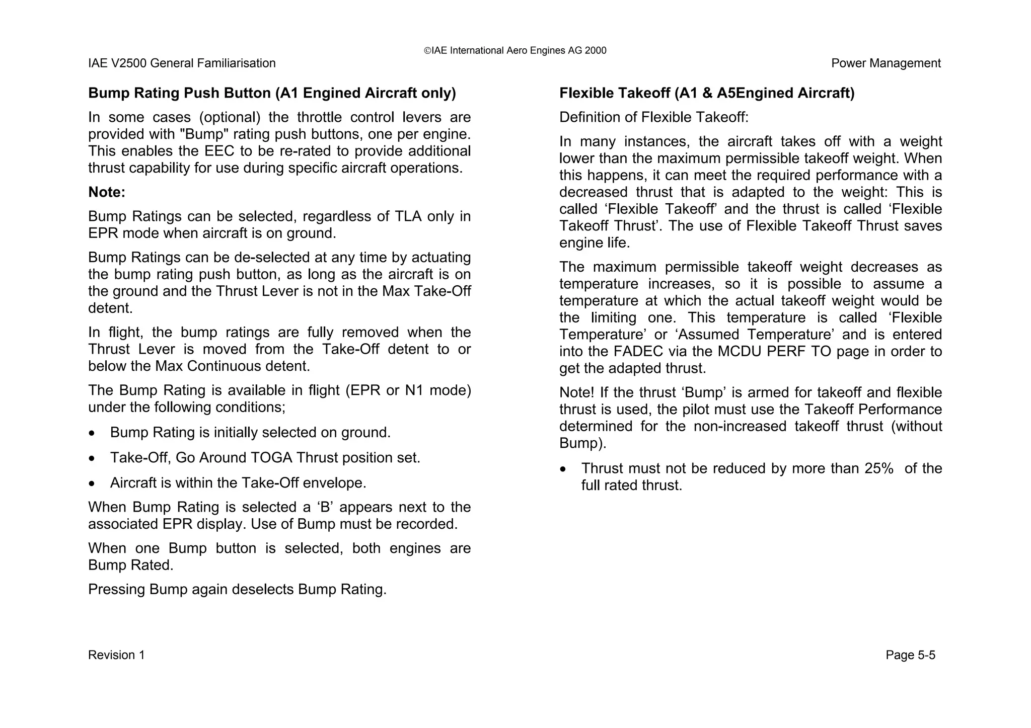 IAE International Aero Engines AG 2000
IAE V2500 General Familiarisation Power Management
Bump Rating Push Button (A1 Engined Aircraft only)
In some cases (optional) the throttle control levers are
provided with "Bump" rating push buttons, one per engine.
This enables the EEC to be re-rated to provide additional
thrust capability for use during specific aircraft operations.
Note:
Bump Ratings can be selected, regardless of TLA only in
EPR mode when aircraft is on ground.
Bump Ratings can be de-selected at any time by actuating
the bump rating push button, as long as the aircraft is on
the ground and the Thrust Lever is not in the Max Take-Off
detent.
In flight, the bump ratings are fully removed when the
Thrust Lever is moved from the Take-Off detent to or
below the Max Continuous detent.
The Bump Rating is available in flight (EPR or N1 mode)
under the following conditions;
• Bump Rating is initially selected on ground.
• Take-Off, Go Around TOGA Thrust position set.
• Aircraft is within the Take-Off envelope.
When Bump Rating is selected a ‘B’ appears next to the
associated EPR display. Use of Bump must be recorded.
When one Bump button is selected, both engines are
Bump Rated.
Pressing Bump again deselects Bump Rating.
Flexible Takeoff (A1 & A5Engined Aircraft)
Definition of Flexible Takeoff:
In many instances, the aircraft takes off with a weight
lower than the maximum permissible takeoff weight. When
this happens, it can meet the required performance with a
decreased thrust that is adapted to the weight: This is
called ‘Flexible Takeoff’ and the thrust is called ‘Flexible
Takeoff Thrust’. The use of Flexible Takeoff Thrust saves
engine life.
The maximum permissible takeoff weight decreases as
temperature increases, so it is possible to assume a
temperature at which the actual takeoff weight would be
the limiting one. This temperature is called ‘Flexible
Temperature’ or ‘Assumed Temperature’ and is entered
into the FADEC via the MCDU PERF TO page in order to
get the adapted thrust.
Note! If the thrust ‘Bump’ is armed for takeoff and flexible
thrust is used, the pilot must use the Takeoff Performance
determined for the non-increased takeoff thrust (without
Bump).
• Thrust must not be reduced by more than 25% of the
full rated thrust.
Revision 1 Page 5-5
 