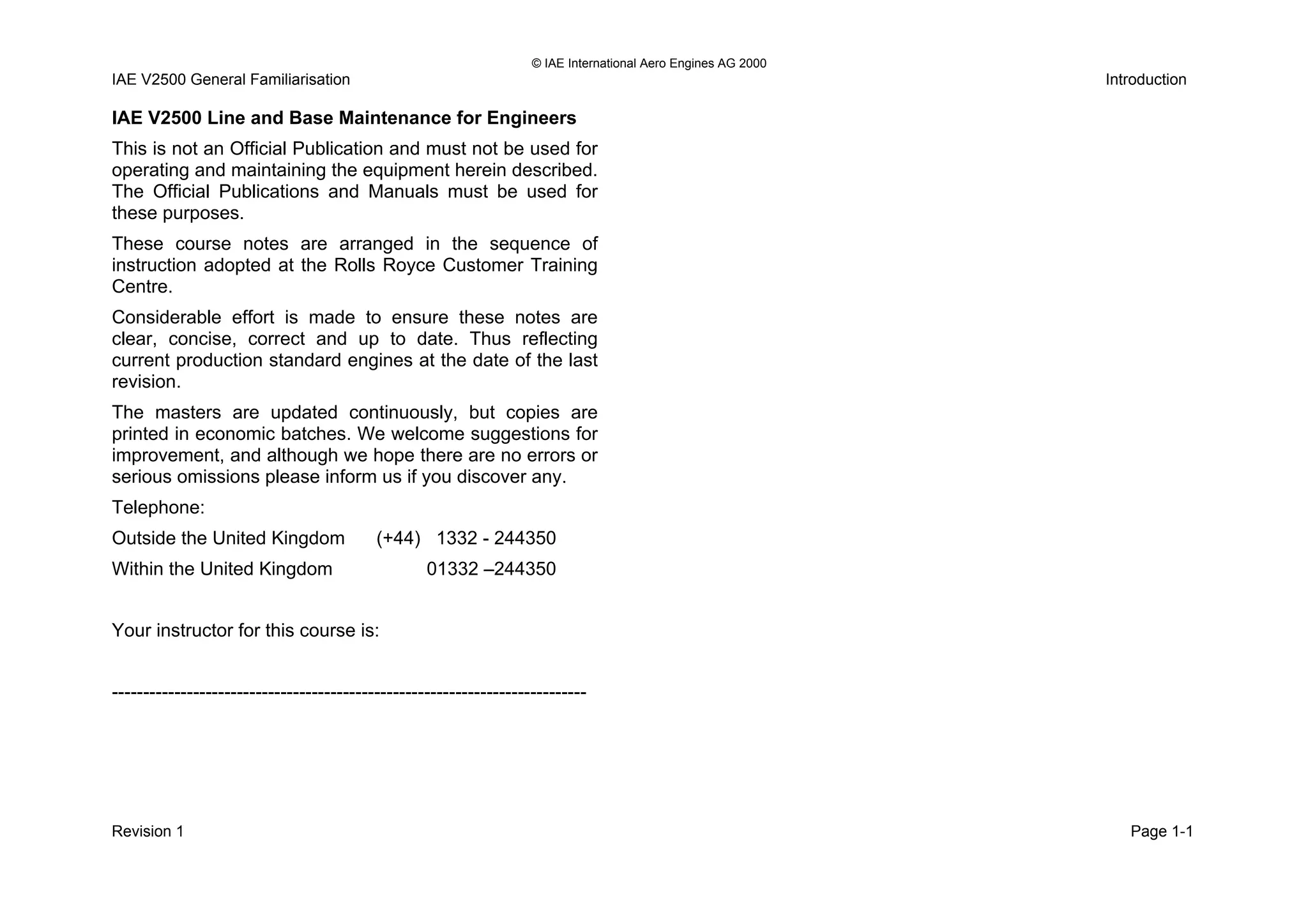 © IAE International Aero Engines AG 2000
IAE V2500 General Familiarisation Introduction
IAE V2500 Line and Base Maintenance for Engineers
This is not an Official Publication and must not be used for
operating and maintaining the equipment herein described.
The Official Publications and Manuals must be used for
these purposes.
These course notes are arranged in the sequence of
instruction adopted at the Rolls Royce Customer Training
Centre.
Considerable effort is made to ensure these notes are
clear, concise, correct and up to date. Thus reflecting
current production standard engines at the date of the last
revision.
The masters are updated continuously, but copies are
printed in economic batches. We welcome suggestions for
improvement, and although we hope there are no errors or
serious omissions please inform us if you discover any.
Telephone:
Outside the United Kingdom (+44) 1332 - 244350
Within the United Kingdom 01332 –244350
Your instructor for this course is:
----------------------------------------------------------------------------
Revision 1 Page 1-1
 