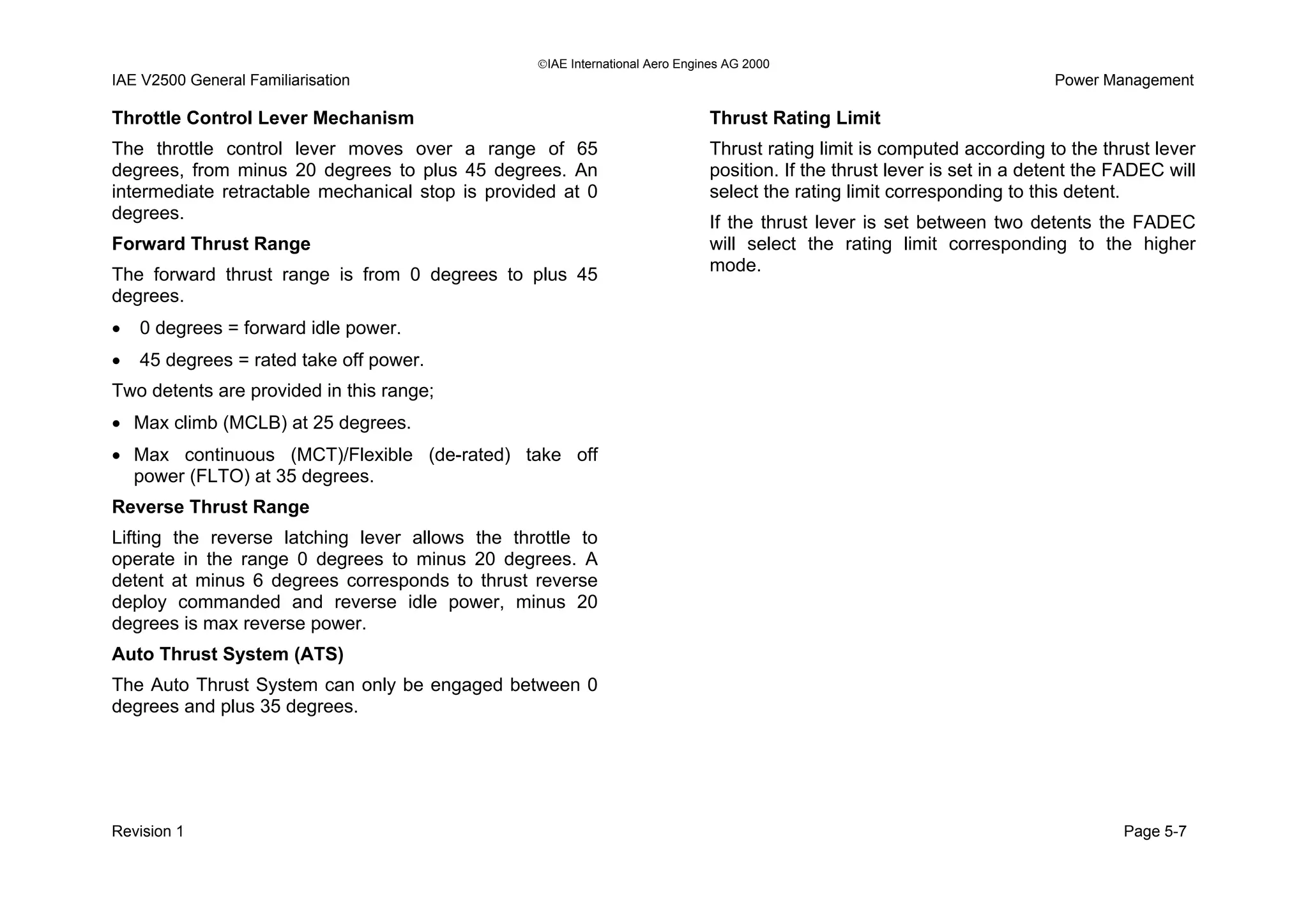 IAE International Aero Engines AG 2000
IAE V2500 General Familiarisation Power Management
Throttle Control Lever Mechanism
The throttle control lever moves over a range of 65
degrees, from minus 20 degrees to plus 45 degrees. An
intermediate retractable mechanical stop is provided at 0
degrees.
Forward Thrust Range
The forward thrust range is from 0 degrees to plus 45
degrees.
• 0 degrees = forward idle power.
• 45 degrees = rated take off power.
Two detents are provided in this range;
• Max climb (MCLB) at 25 degrees.
• Max continuous (MCT)/Flexible (de-rated) take off
power (FLTO) at 35 degrees.
Reverse Thrust Range
Lifting the reverse latching lever allows the throttle to
operate in the range 0 degrees to minus 20 degrees. A
detent at minus 6 degrees corresponds to thrust reverse
deploy commanded and reverse idle power, minus 20
degrees is max reverse power.
Auto Thrust System (ATS)
The Auto Thrust System can only be engaged between 0
degrees and plus 35 degrees.
Thrust Rating Limit
Thrust rating limit is computed according to the thrust lever
position. If the thrust lever is set in a detent the FADEC will
select the rating limit corresponding to this detent.
If the thrust lever is set between two detents the FADEC
will select the rating limit corresponding to the higher
mode.
Revision 1 Page 5-7
 