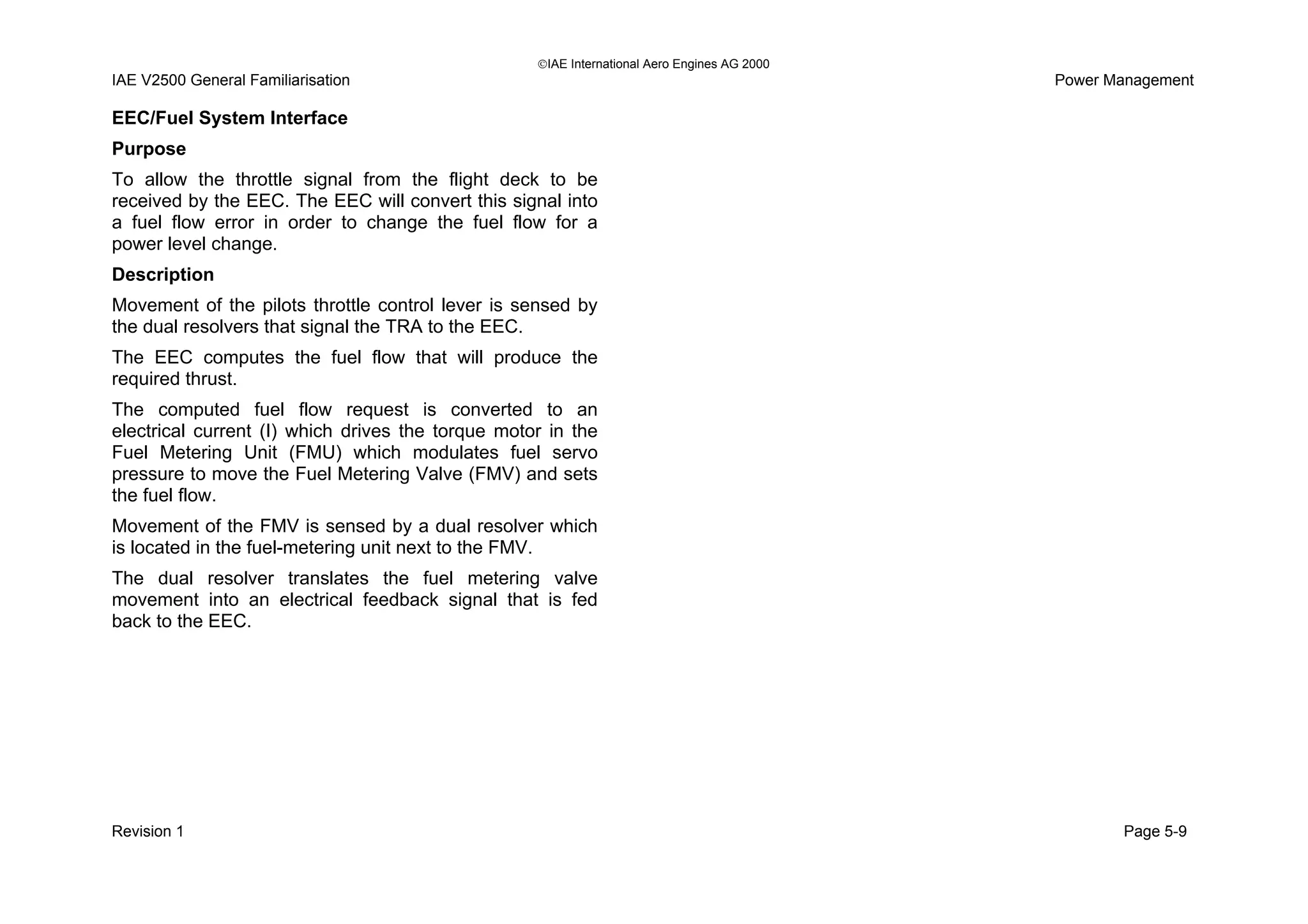 IAE International Aero Engines AG 2000
IAE V2500 General Familiarisation Power Management
EEC/Fuel System Interface
Purpose
To allow the throttle signal from the flight deck to be
received by the EEC. The EEC will convert this signal into
a fuel flow error in order to change the fuel flow for a
power level change.
Description
Movement of the pilots throttle control lever is sensed by
the dual resolvers that signal the TRA to the EEC.
The EEC computes the fuel flow that will produce the
required thrust.
The computed fuel flow request is converted to an
electrical current (I) which drives the torque motor in the
Fuel Metering Unit (FMU) which modulates fuel servo
pressure to move the Fuel Metering Valve (FMV) and sets
the fuel flow.
Movement of the FMV is sensed by a dual resolver which
is located in the fuel-metering unit next to the FMV.
The dual resolver translates the fuel metering valve
movement into an electrical feedback signal that is fed
back to the EEC.
Revision 1 Page 5-9
 