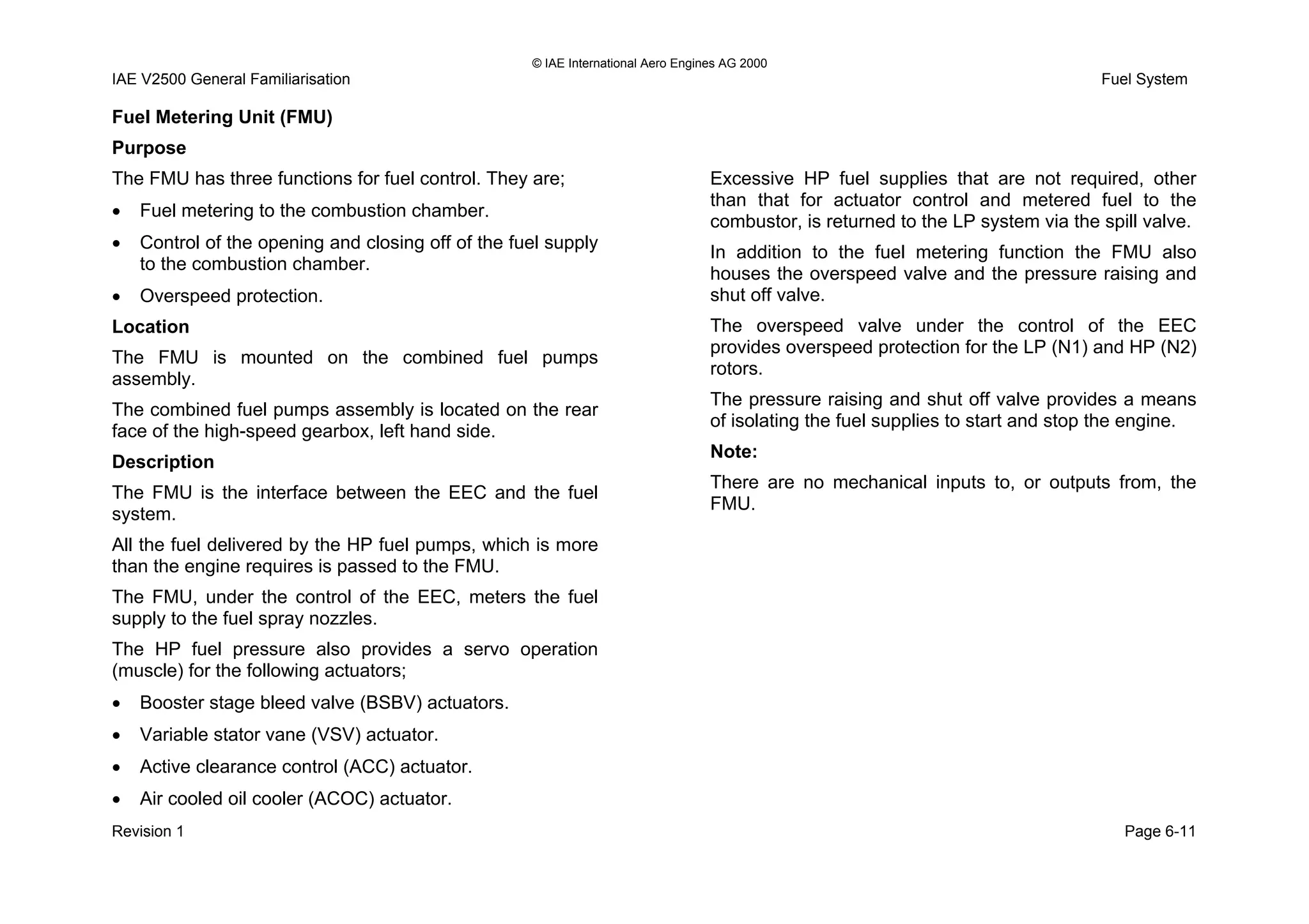 © IAE International Aero Engines AG 2000
IAE V2500 General Familiarisation Fuel System
Fuel Metering Unit (FMU)
Purpose
The FMU has three functions for fuel control. They are;
• Fuel metering to the combustion chamber.
• Control of the opening and closing off of the fuel supply
to the combustion chamber.
• Overspeed protection.
Location
The FMU is mounted on the combined fuel pumps
assembly.
The combined fuel pumps assembly is located on the rear
face of the high-speed gearbox, left hand side.
Description
The FMU is the interface between the EEC and the fuel
system.
All the fuel delivered by the HP fuel pumps, which is more
than the engine requires is passed to the FMU.
The FMU, under the control of the EEC, meters the fuel
supply to the fuel spray nozzles.
The HP fuel pressure also provides a servo operation
(muscle) for the following actuators;
• Booster stage bleed valve (BSBV) actuators.
• Variable stator vane (VSV) actuator.
• Active clearance control (ACC) actuator.
• Air cooled oil cooler (ACOC) actuator.
Excessive HP fuel supplies that are not required, other
than that for actuator control and metered fuel to the
combustor, is returned to the LP system via the spill valve.
In addition to the fuel metering function the FMU also
houses the overspeed valve and the pressure raising and
shut off valve.
The overspeed valve under the control of the EEC
provides overspeed protection for the LP (N1) and HP (N2)
rotors.
The pressure raising and shut off valve provides a means
of isolating the fuel supplies to start and stop the engine.
Note:
There are no mechanical inputs to, or outputs from, the
FMU.
Revision 1 Page 6-11
 