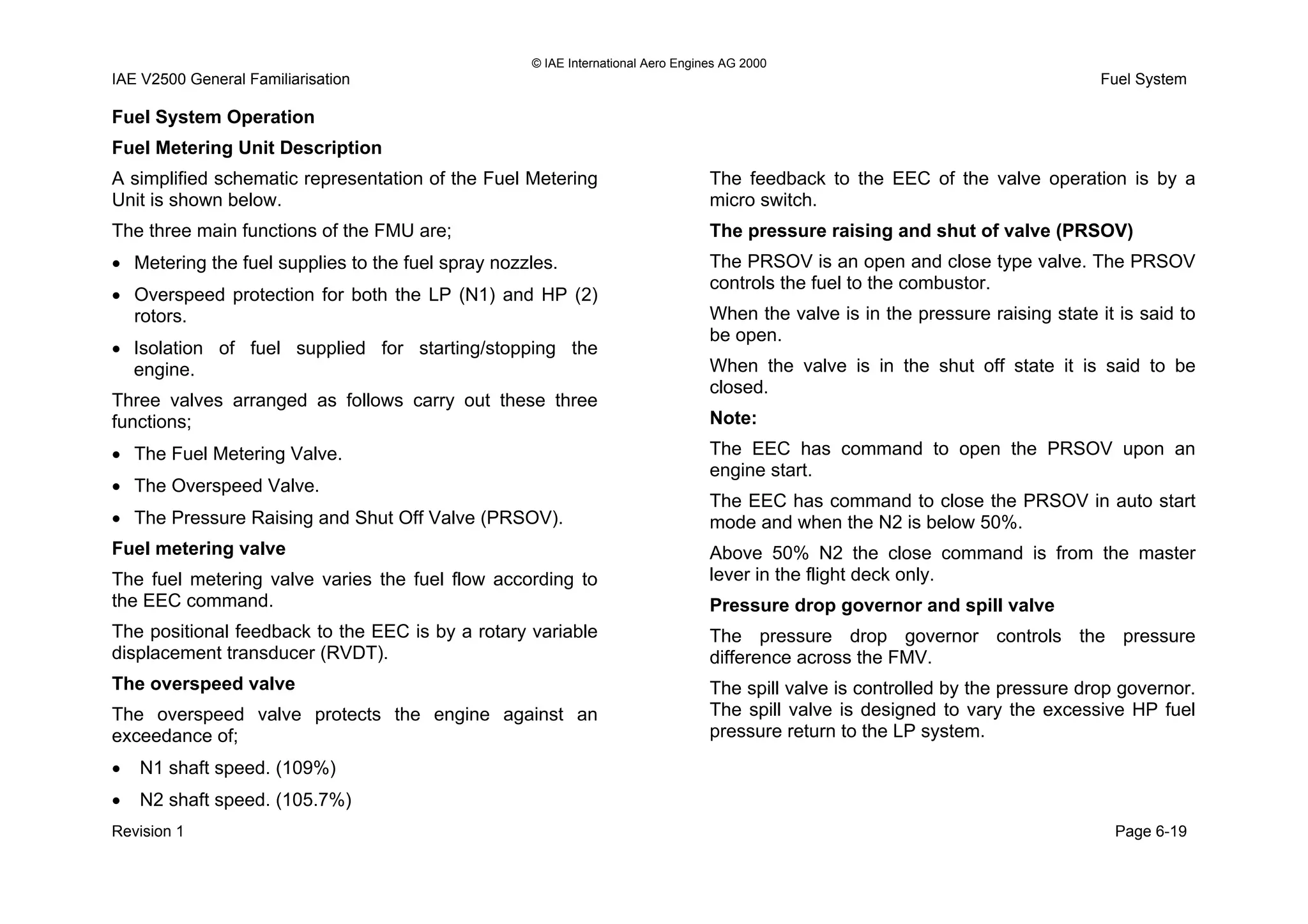 © IAE International Aero Engines AG 2000
IAE V2500 General Familiarisation Fuel System
Fuel System Operation
Fuel Metering Unit Description
A simplified schematic representation of the Fuel Metering
Unit is shown below.
The three main functions of the FMU are;
• Metering the fuel supplies to the fuel spray nozzles.
• Overspeed protection for both the LP (N1) and HP (2)
rotors.
• Isolation of fuel supplied for starting/stopping the
engine.
Three valves arranged as follows carry out these three
functions;
• The Fuel Metering Valve.
• The Overspeed Valve.
• The Pressure Raising and Shut Off Valve (PRSOV).
Fuel metering valve
The fuel metering valve varies the fuel flow according to
the EEC command.
The positional feedback to the EEC is by a rotary variable
displacement transducer (RVDT).
The overspeed valve
The overspeed valve protects the engine against an
exceedance of;
• N1 shaft speed. (109%)
• N2 shaft speed. (105.7%)
The feedback to the EEC of the valve operation is by a
micro switch.
The pressure raising and shut of valve (PRSOV)
The PRSOV is an open and close type valve. The PRSOV
controls the fuel to the combustor.
When the valve is in the pressure raising state it is said to
be open.
When the valve is in the shut off state it is said to be
closed.
Note:
The EEC has command to open the PRSOV upon an
engine start.
The EEC has command to close the PRSOV in auto start
mode and when the N2 is below 50%.
Above 50% N2 the close command is from the master
lever in the flight deck only.
Pressure drop governor and spill valve
The pressure drop governor controls the pressure
difference across the FMV.
The spill valve is controlled by the pressure drop governor.
The spill valve is designed to vary the excessive HP fuel
pressure return to the LP system.
Revision 1 Page 6-19
 