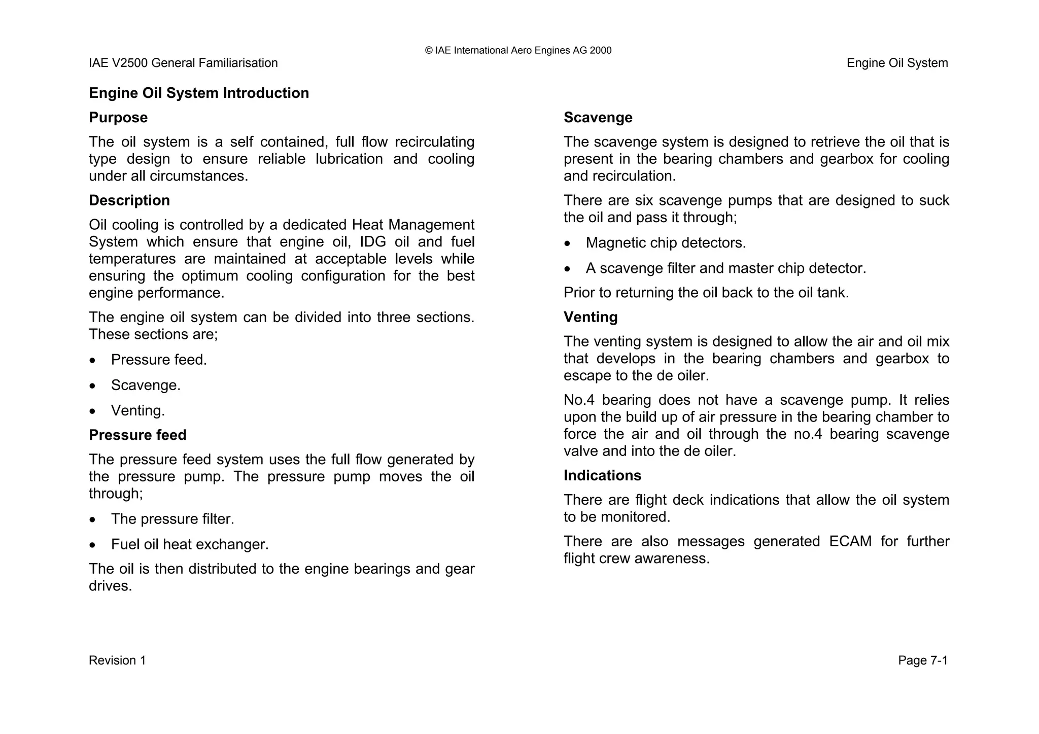 © IAE International Aero Engines AG 2000
IAE V2500 General Familiarisation Engine Oil System
Engine Oil System Introduction
Purpose
The oil system is a self contained, full flow recirculating
type design to ensure reliable lubrication and cooling
under all circumstances.
Description
Oil cooling is controlled by a dedicated Heat Management
System which ensure that engine oil, IDG oil and fuel
temperatures are maintained at acceptable levels while
ensuring the optimum cooling configuration for the best
engine performance.
The engine oil system can be divided into three sections.
These sections are;
• Pressure feed.
• Scavenge.
• Venting.
Pressure feed
The pressure feed system uses the full flow generated by
the pressure pump. The pressure pump moves the oil
through;
• The pressure filter.
• Fuel oil heat exchanger.
The oil is then distributed to the engine bearings and gear
drives.
Scavenge
The scavenge system is designed to retrieve the oil that is
present in the bearing chambers and gearbox for cooling
and recirculation.
There are six scavenge pumps that are designed to suck
the oil and pass it through;
• Magnetic chip detectors.
• A scavenge filter and master chip detector.
Prior to returning the oil back to the oil tank.
Venting
The venting system is designed to allow the air and oil mix
that develops in the bearing chambers and gearbox to
escape to the de oiler.
No.4 bearing does not have a scavenge pump. It relies
upon the build up of air pressure in the bearing chamber to
force the air and oil through the no.4 bearing scavenge
valve and into the de oiler.
Indications
There are flight deck indications that allow the oil system
to be monitored.
There are also messages generated ECAM for further
flight crew awareness.
Revision 1 Page 7-1
 