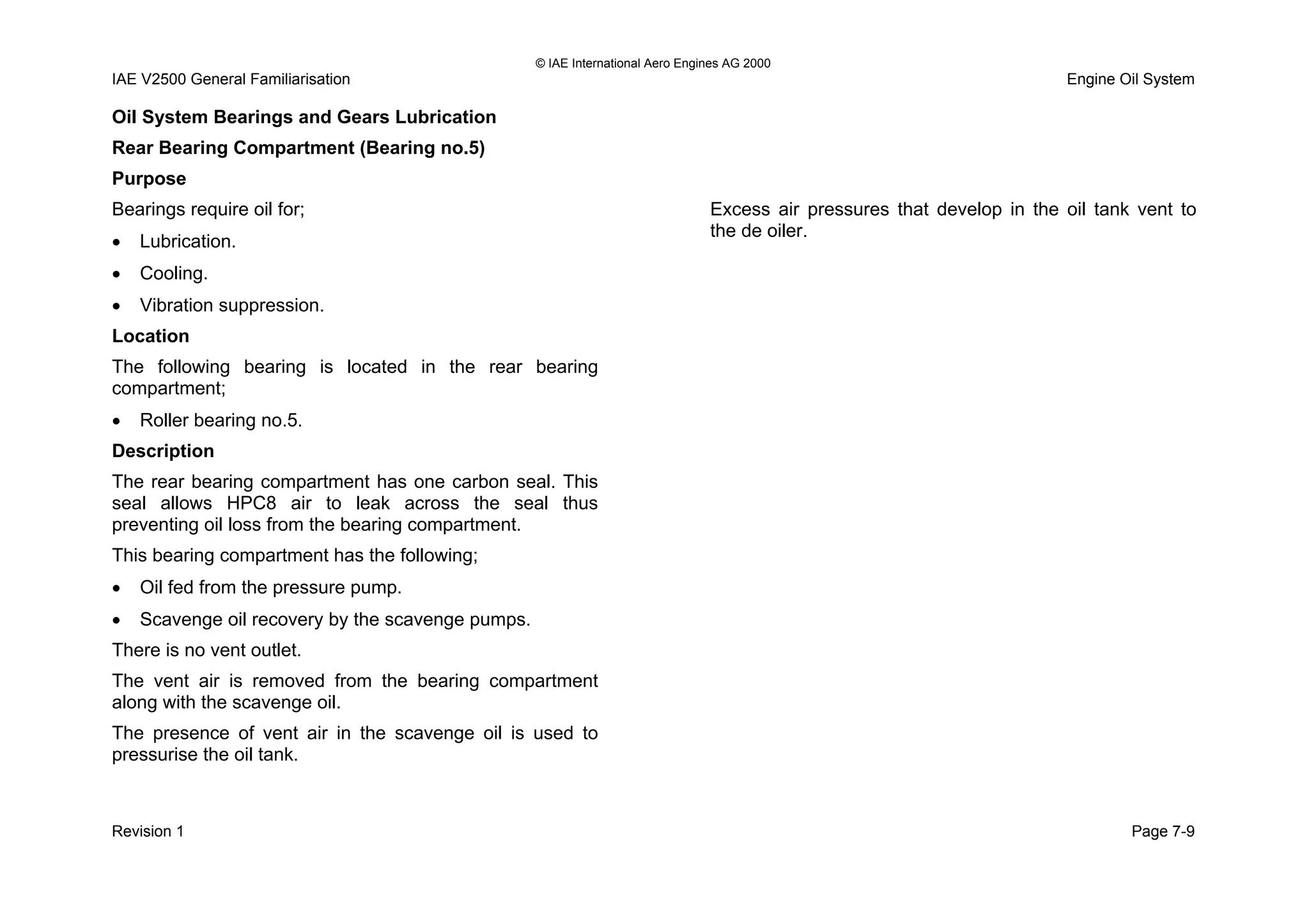 © IAE International Aero Engines AG 2000
IAE V2500 General Familiarisation Engine Oil System
Oil System Bearings and Gears Lubrication
Rear Bearing Compartment (Bearing no.5)
Purpose
Bearings require oil for;
• Lubrication.
• Cooling.
• Vibration suppression.
Location
The following bearing is located in the rear bearing
compartment;
• Roller bearing no.5.
Description
The rear bearing compartment has one carbon seal. This
seal allows HPC8 air to leak across the seal thus
preventing oil loss from the bearing compartment.
This bearing compartment has the following;
• Oil fed from the pressure pump.
• Scavenge oil recovery by the scavenge pumps.
There is no vent outlet.
The vent air is removed from the bearing compartment
along with the scavenge oil.
The presence of vent air in the scavenge oil is used to
pressurise the oil tank.
Excess air pressures that develop in the oil tank vent to
the de oiler.
Revision 1 Page 7-9
 