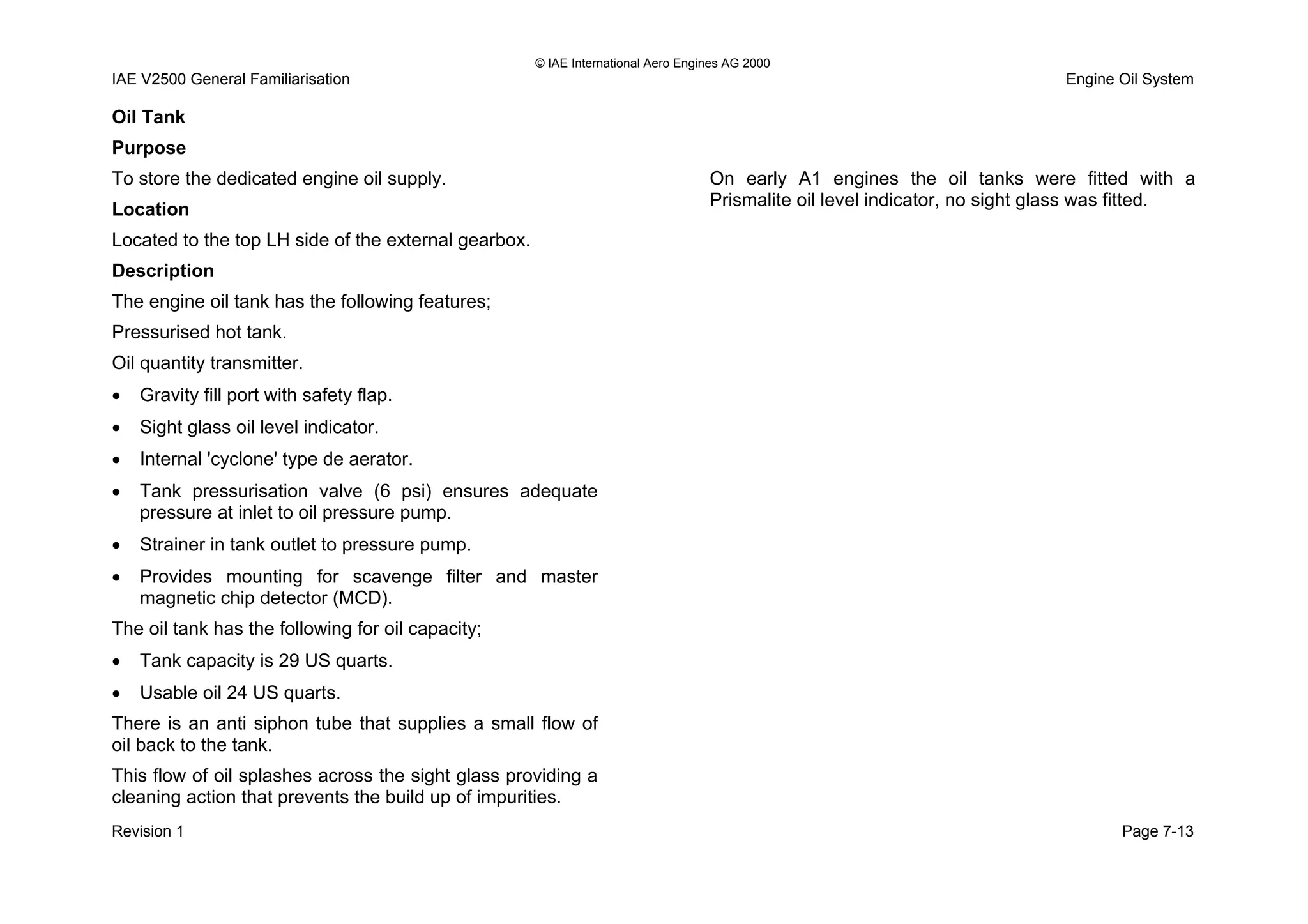 © IAE International Aero Engines AG 2000
IAE V2500 General Familiarisation Engine Oil System
Oil Tank
Purpose
To store the dedicated engine oil supply.
Location
Located to the top LH side of the external gearbox.
Description
The engine oil tank has the following features;
Pressurised hot tank.
Oil quantity transmitter.
• Gravity fill port with safety flap.
• Sight glass oil level indicator.
• Internal 'cyclone' type de aerator.
• Tank pressurisation valve (6 psi) ensures adequate
pressure at inlet to oil pressure pump.
• Strainer in tank outlet to pressure pump.
• Provides mounting for scavenge filter and master
magnetic chip detector (MCD).
The oil tank has the following for oil capacity;
• Tank capacity is 29 US quarts.
• Usable oil 24 US quarts.
There is an anti siphon tube that supplies a small flow of
oil back to the tank.
This flow of oil splashes across the sight glass providing a
cleaning action that prevents the build up of impurities.
On early A1 engines the oil tanks were fitted with a
Prismalite oil level indicator, no sight glass was fitted.
Revision 1 Page 7-13
 