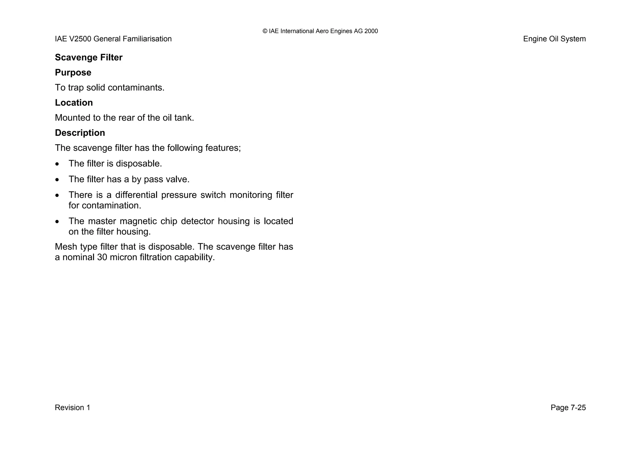 © IAE International Aero Engines AG 2000
IAE V2500 General Familiarisation Engine Oil System
Scavenge Filter
Purpose
To trap solid contaminants.
Location
Mounted to the rear of the oil tank.
Description
The scavenge filter has the following features;
• The filter is disposable.
• The filter has a by pass valve.
• There is a differential pressure switch monitoring filter
for contamination.
• The master magnetic chip detector housing is located
on the filter housing.
Mesh type filter that is disposable. The scavenge filter has
a nominal 30 micron filtration capability.
Revision 1 Page 7-25
 