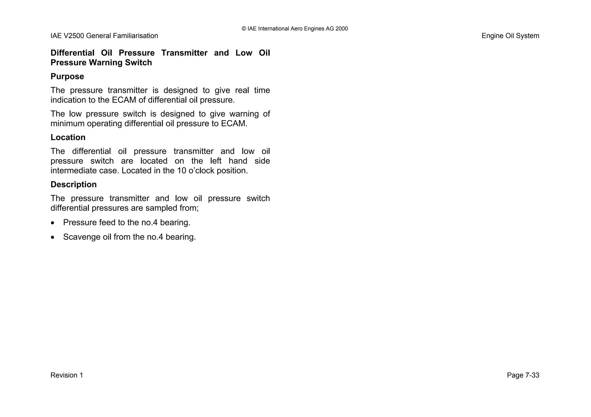 © IAE International Aero Engines AG 2000
IAE V2500 General Familiarisation Engine Oil System
Differential Oil Pressure Transmitter and Low Oil
Pressure Warning Switch
Purpose
The pressure transmitter is designed to give real time
indication to the ECAM of differential oil pressure.
The low pressure switch is designed to give warning of
minimum operating differential oil pressure to ECAM.
Location
The differential oil pressure transmitter and low oil
pressure switch are located on the left hand side
intermediate case. Located in the 10 o’clock position.
Description
The pressure transmitter and low oil pressure switch
differential pressures are sampled from;
• Pressure feed to the no.4 bearing.
• Scavenge oil from the no.4 bearing.
Revision 1 Page 7-33
 