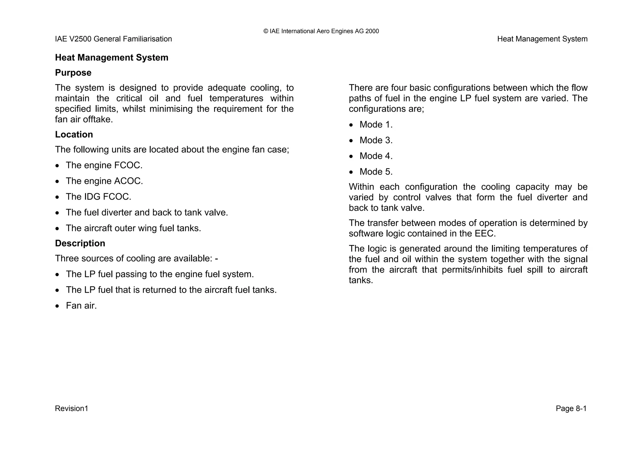 © IAE International Aero Engines AG 2000
IAE V2500 General Familiarisation Heat Management System
Heat Management System
Purpose
The system is designed to provide adequate cooling, to
maintain the critical oil and fuel temperatures within
specified limits, whilst minimising the requirement for the
fan air offtake.
Location
The following units are located about the engine fan case;
• The engine FCOC.
• The engine ACOC.
• The IDG FCOC.
• The fuel diverter and back to tank valve.
• The aircraft outer wing fuel tanks.
Description
Three sources of cooling are available: -
• The LP fuel passing to the engine fuel system.
• The LP fuel that is returned to the aircraft fuel tanks.
• Fan air.
There are four basic configurations between which the flow
paths of fuel in the engine LP fuel system are varied. The
configurations are;
• Mode 1.
• Mode 3.
• Mode 4.
• Mode 5.
Within each configuration the cooling capacity may be
varied by control valves that form the fuel diverter and
back to tank valve.
The transfer between modes of operation is determined by
software logic contained in the EEC.
The logic is generated around the limiting temperatures of
the fuel and oil within the system together with the signal
from the aircraft that permits/inhibits fuel spill to aircraft
tanks.
Revision1 Page 8-1
 