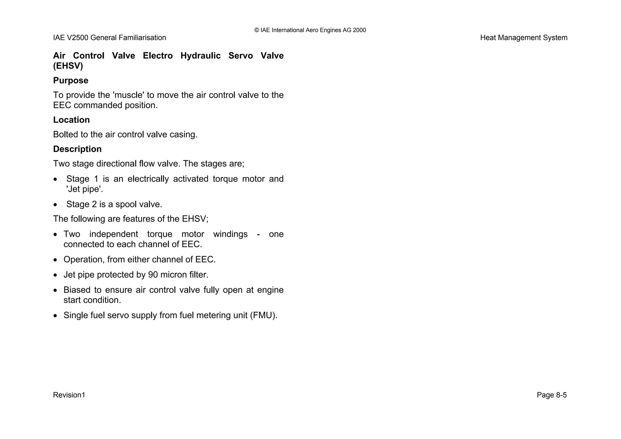 © IAE International Aero Engines AG 2000
IAE V2500 General Familiarisation Heat Management System
Air Control Valve Electro Hydraulic Servo Valve
(EHSV)
Purpose
To provide the 'muscle' to move the air control valve to the
EEC commanded position.
Location
Bolted to the air control valve casing.
Description
Two stage directional flow valve. The stages are;
• Stage 1 is an electrically activated torque motor and
'Jet pipe'.
• Stage 2 is a spool valve.
The following are features of the EHSV;
• Two independent torque motor windings - one
connected to each channel of EEC.
• Operation, from either channel of EEC.
• Jet pipe protected by 90 micron filter.
• Biased to ensure air control valve fully open at engine
start condition.
• Single fuel servo supply from fuel metering unit (FMU).
Revision1 Page 8-5
 