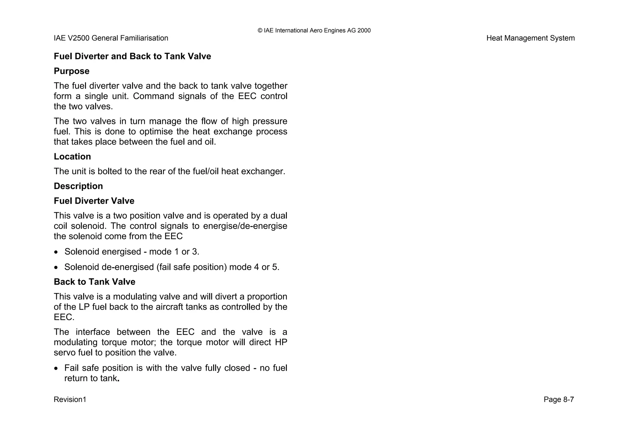 © IAE International Aero Engines AG 2000
IAE V2500 General Familiarisation Heat Management System
Fuel Diverter and Back to Tank Valve
Purpose
The fuel diverter valve and the back to tank valve together
form a single unit. Command signals of the EEC control
the two valves.
The two valves in turn manage the flow of high pressure
fuel. This is done to optimise the heat exchange process
that takes place between the fuel and oil.
Location
The unit is bolted to the rear of the fuel/oil heat exchanger.
Description
Fuel Diverter Valve
This valve is a two position valve and is operated by a dual
coil solenoid. The control signals to energise/de-energise
the solenoid come from the EEC
• Solenoid energised - mode 1 or 3.
• Solenoid de-energised (fail safe position) mode 4 or 5.
Back to Tank Valve
This valve is a modulating valve and will divert a proportion
of the LP fuel back to the aircraft tanks as controlled by the
EEC.
The interface between the EEC and the valve is a
modulating torque motor; the torque motor will direct HP
servo fuel to position the valve.
• Fail safe position is with the valve fully closed - no fuel
return to tank.
Revision1 Page 8-7
 