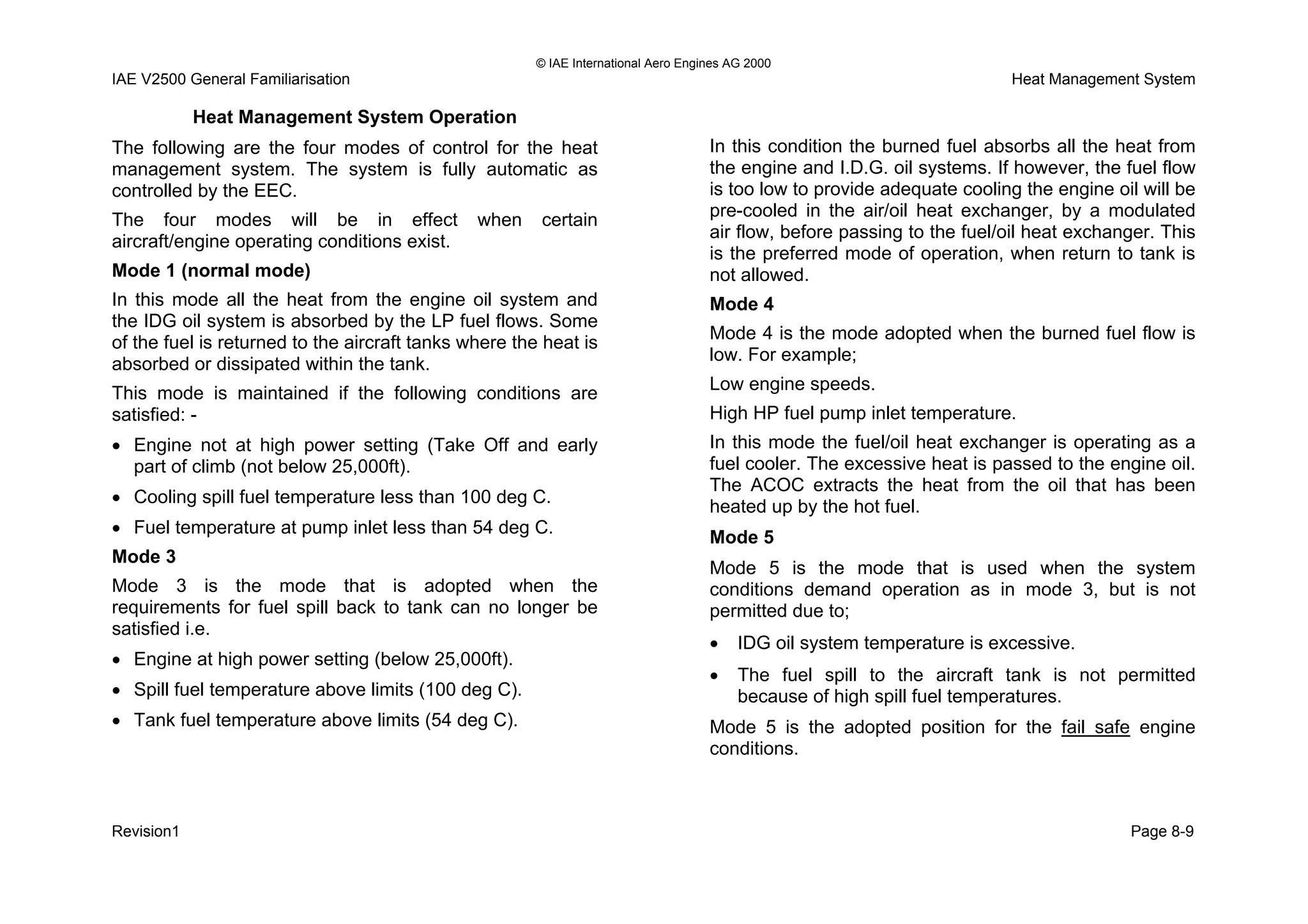 © IAE International Aero Engines AG 2000
IAE V2500 General Familiarisation Heat Management System
Heat Management System Operation
The following are the four modes of control for the heat
management system. The system is fully automatic as
controlled by the EEC.
The four modes will be in effect when certain
aircraft/engine operating conditions exist.
Mode 1 (normal mode)
In this mode all the heat from the engine oil system and
the IDG oil system is absorbed by the LP fuel flows. Some
of the fuel is returned to the aircraft tanks where the heat is
absorbed or dissipated within the tank.
This mode is maintained if the following conditions are
satisfied: -
• Engine not at high power setting (Take Off and early
part of climb (not below 25,000ft).
• Cooling spill fuel temperature less than 100 deg C.
• Fuel temperature at pump inlet less than 54 deg C.
Mode 3
Mode 3 is the mode that is adopted when the
requirements for fuel spill back to tank can no longer be
satisfied i.e.
• Engine at high power setting (below 25,000ft).
• Spill fuel temperature above limits (100 deg C).
• Tank fuel temperature above limits (54 deg C).
In this condition the burned fuel absorbs all the heat from
the engine and I.D.G. oil systems. If however, the fuel flow
is too low to provide adequate cooling the engine oil will be
pre-cooled in the air/oil heat exchanger, by a modulated
air flow, before passing to the fuel/oil heat exchanger. This
is the preferred mode of operation, when return to tank is
not allowed.
Mode 4
Mode 4 is the mode adopted when the burned fuel flow is
low. For example;
Low engine speeds.
High HP fuel pump inlet temperature.
In this mode the fuel/oil heat exchanger is operating as a
fuel cooler. The excessive heat is passed to the engine oil.
The ACOC extracts the heat from the oil that has been
heated up by the hot fuel.
Mode 5
Mode 5 is the mode that is used when the system
conditions demand operation as in mode 3, but is not
permitted due to;
• IDG oil system temperature is excessive.
• The fuel spill to the aircraft tank is not permitted
because of high spill fuel temperatures.
Mode 5 is the adopted position for the fail safe engine
conditions.
Revision1 Page 8-9
 