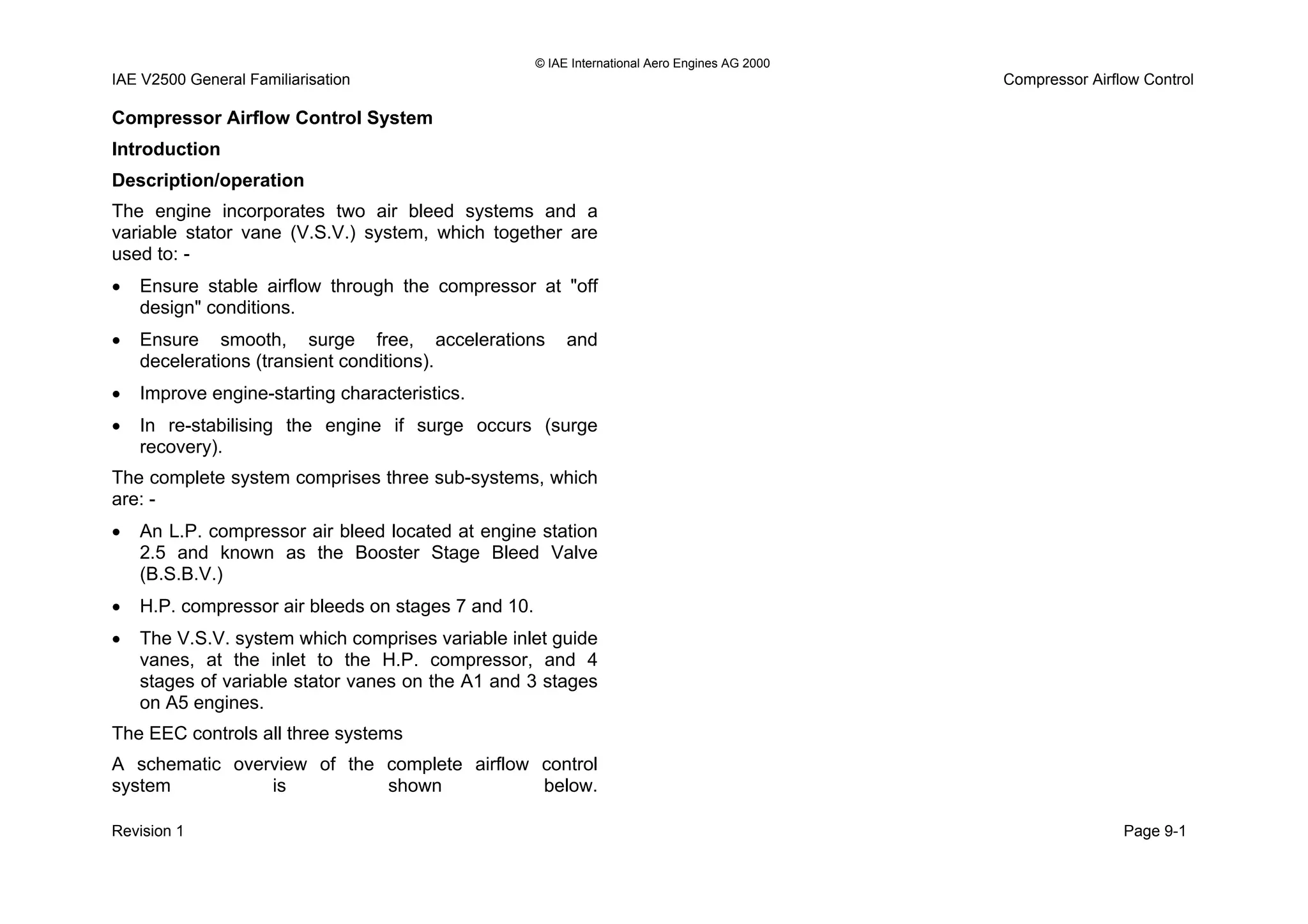 © IAE International Aero Engines AG 2000
IAE V2500 General Familiarisation Compressor Airflow Control
Compressor Airflow Control System
Introduction
Description/operation
The engine incorporates two air bleed systems and a
variable stator vane (V.S.V.) system, which together are
used to: -
• Ensure stable airflow through the compressor at "off
design" conditions.
• Ensure smooth, surge free, accelerations and
decelerations (transient conditions).
• Improve engine-starting characteristics.
• In re-stabilising the engine if surge occurs (surge
recovery).
The complete system comprises three sub-systems, which
are: -
• An L.P. compressor air bleed located at engine station
2.5 and known as the Booster Stage Bleed Valve
(B.S.B.V.)
• H.P. compressor air bleeds on stages 7 and 10.
• The V.S.V. system which comprises variable inlet guide
vanes, at the inlet to the H.P. compressor, and 4
stages of variable stator vanes on the A1 and 3 stages
on A5 engines.
The EEC controls all three systems
A schematic overview of the complete airflow control
system is shown below.
Revision 1 Page 9-1
 