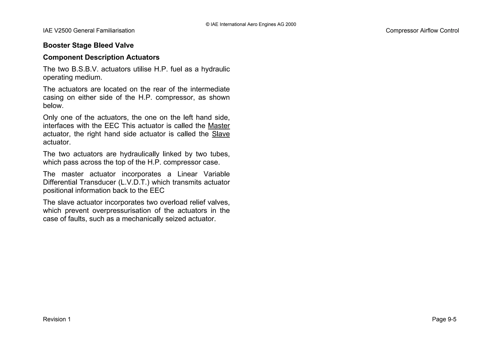 © IAE International Aero Engines AG 2000
IAE V2500 General Familiarisation Compressor Airflow Control
Booster Stage Bleed Valve
Component Description Actuators
The two B.S.B.V. actuators utilise H.P. fuel as a hydraulic
operating medium.
The actuators are located on the rear of the intermediate
casing on either side of the H.P. compressor, as shown
below.
Only one of the actuators, the one on the left hand side,
interfaces with the EEC This actuator is called the Master
actuator, the right hand side actuator is called the Slave
actuator.
The two actuators are hydraulically linked by two tubes,
which pass across the top of the H.P. compressor case.
The master actuator incorporates a Linear Variable
Differential Transducer (L.V.D.T.) which transmits actuator
positional information back to the EEC
The slave actuator incorporates two overload relief valves,
which prevent overpressurisation of the actuators in the
case of faults, such as a mechanically seized actuator.
Revision 1 Page 9-5
 