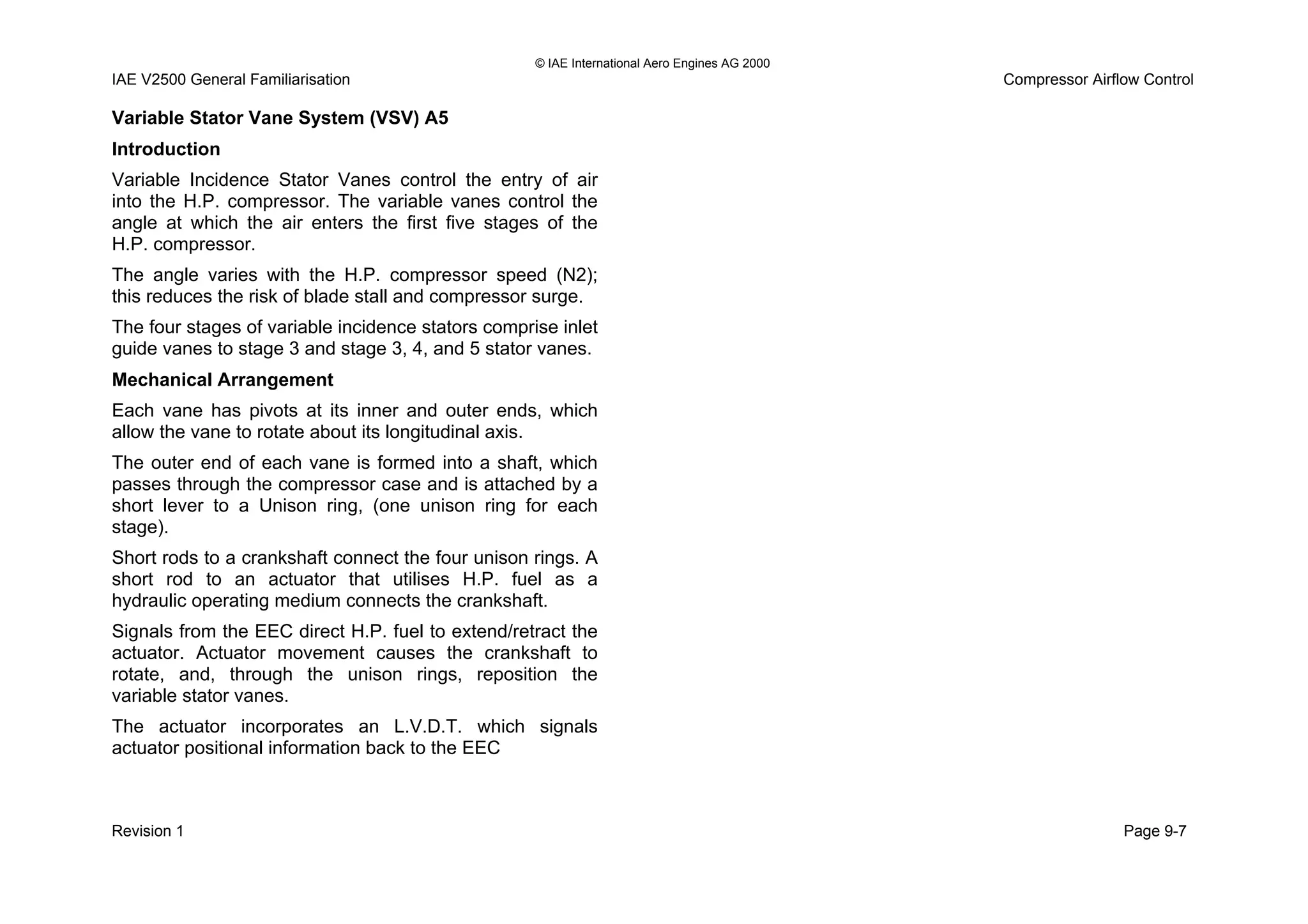 © IAE International Aero Engines AG 2000
IAE V2500 General Familiarisation Compressor Airflow Control
Variable Stator Vane System (VSV) A5
Introduction
Variable Incidence Stator Vanes control the entry of air
into the H.P. compressor. The variable vanes control the
angle at which the air enters the first five stages of the
H.P. compressor.
The angle varies with the H.P. compressor speed (N2);
this reduces the risk of blade stall and compressor surge.
The four stages of variable incidence stators comprise inlet
guide vanes to stage 3 and stage 3, 4, and 5 stator vanes.
Mechanical Arrangement
Each vane has pivots at its inner and outer ends, which
allow the vane to rotate about its longitudinal axis.
The outer end of each vane is formed into a shaft, which
passes through the compressor case and is attached by a
short lever to a Unison ring, (one unison ring for each
stage).
Short rods to a crankshaft connect the four unison rings. A
short rod to an actuator that utilises H.P. fuel as a
hydraulic operating medium connects the crankshaft.
Signals from the EEC direct H.P. fuel to extend/retract the
actuator. Actuator movement causes the crankshaft to
rotate, and, through the unison rings, reposition the
variable stator vanes.
The actuator incorporates an L.V.D.T. which signals
actuator positional information back to the EEC
Revision 1 Page 9-7
 