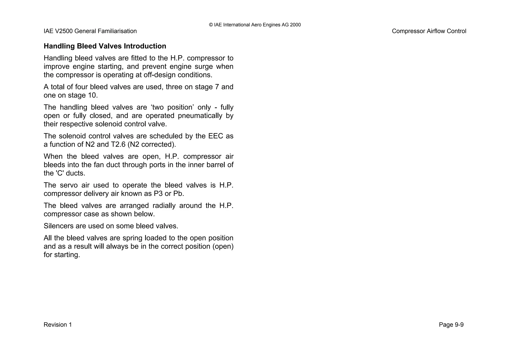 © IAE International Aero Engines AG 2000
IAE V2500 General Familiarisation Compressor Airflow Control
Handling Bleed Valves Introduction
Handling bleed valves are fitted to the H.P. compressor to
improve engine starting, and prevent engine surge when
the compressor is operating at off-design conditions.
A total of four bleed valves are used, three on stage 7 and
one on stage 10.
The handling bleed valves are ‘two position’ only - fully
open or fully closed, and are operated pneumatically by
their respective solenoid control valve.
The solenoid control valves are scheduled by the EEC as
a function of N2 and T2.6 (N2 corrected).
When the bleed valves are open, H.P. compressor air
bleeds into the fan duct through ports in the inner barrel of
the 'C' ducts.
The servo air used to operate the bleed valves is H.P.
compressor delivery air known as P3 or Pb.
The bleed valves are arranged radially around the H.P.
compressor case as shown below.
Silencers are used on some bleed valves.
All the bleed valves are spring loaded to the open position
and as a result will always be in the correct position (open)
for starting.
Revision 1 Page 9-9
 