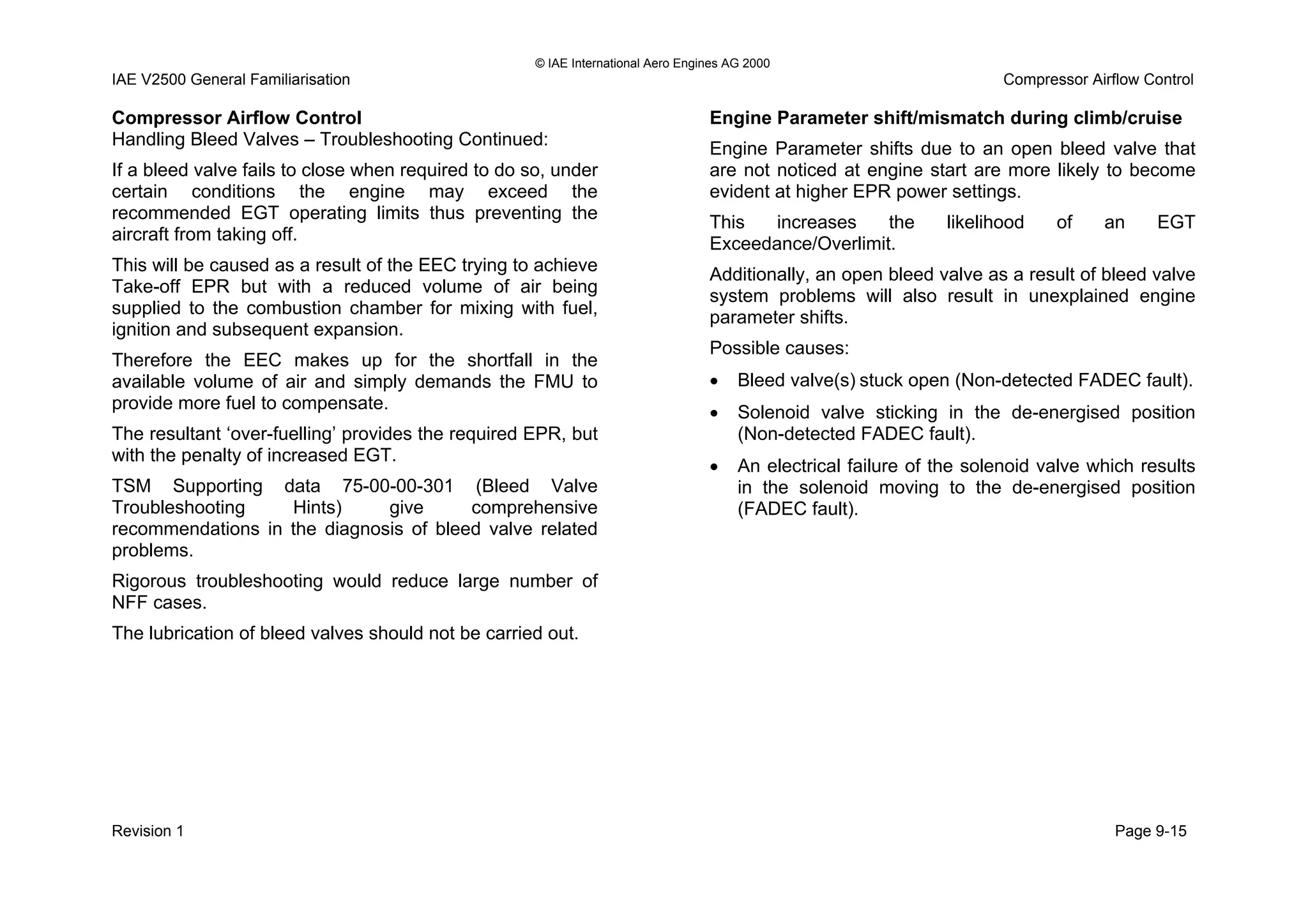© IAE International Aero Engines AG 2000
IAE V2500 General Familiarisation Compressor Airflow Control
Compressor Airflow Control
Handling Bleed Valves – Troubleshooting Continued:
If a bleed valve fails to close when required to do so, under
certain conditions the engine may exceed the
recommended EGT operating limits thus preventing the
aircraft from taking off.
This will be caused as a result of the EEC trying to achieve
Take-off EPR but with a reduced volume of air being
supplied to the combustion chamber for mixing with fuel,
ignition and subsequent expansion.
Therefore the EEC makes up for the shortfall in the
available volume of air and simply demands the FMU to
provide more fuel to compensate.
The resultant ‘over-fuelling’ provides the required EPR, but
with the penalty of increased EGT.
TSM Supporting data 75-00-00-301 (Bleed Valve
Troubleshooting Hints) give comprehensive
recommendations in the diagnosis of bleed valve related
problems.
Rigorous troubleshooting would reduce large number of
NFF cases.
The lubrication of bleed valves should not be carried out.
Engine Parameter shift/mismatch during climb/cruise
Engine Parameter shifts due to an open bleed valve that
are not noticed at engine start are more likely to become
evident at higher EPR power settings.
This increases the likelihood of an EGT
Exceedance/Overlimit.
Additionally, an open bleed valve as a result of bleed valve
system problems will also result in unexplained engine
parameter shifts.
Possible causes:
• Bleed valve(s) stuck open (Non-detected FADEC fault).
• Solenoid valve sticking in the de-energised position
(Non-detected FADEC fault).
• An electrical failure of the solenoid valve which results
in the solenoid moving to the de-energised position
(FADEC fault).
Revision 1 Page 9-15
 