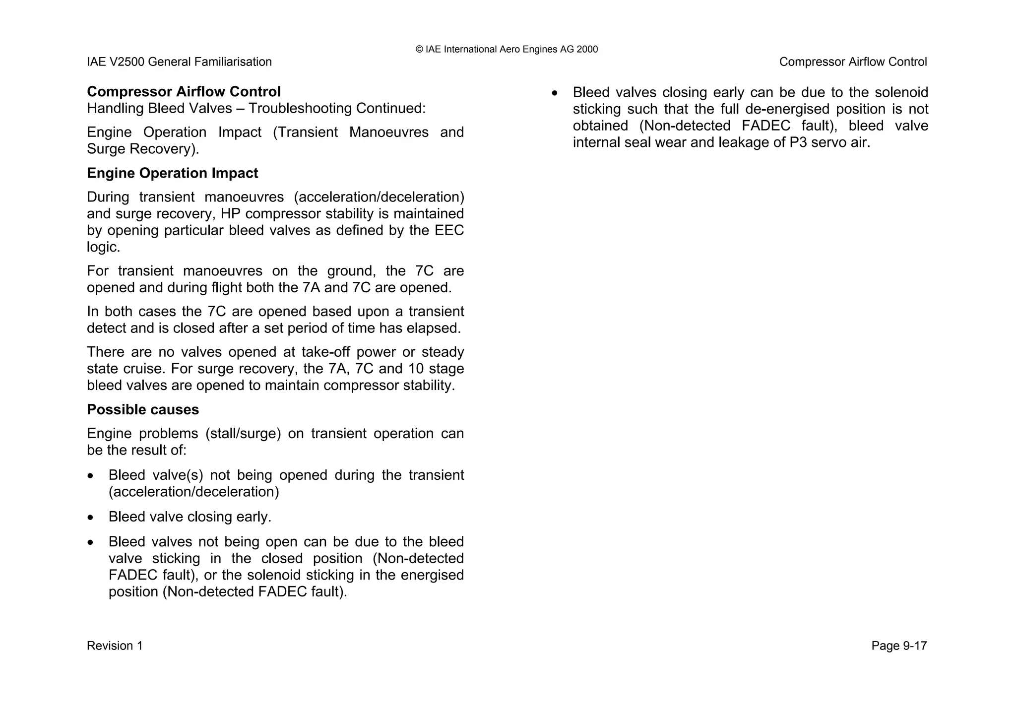 © IAE International Aero Engines AG 2000
IAE V2500 General Familiarisation Compressor Airflow Control
Compressor Airflow Control
Handling Bleed Valves – Troubleshooting Continued:
Engine Operation Impact (Transient Manoeuvres and
Surge Recovery).
Engine Operation Impact
During transient manoeuvres (acceleration/deceleration)
and surge recovery, HP compressor stability is maintained
by opening particular bleed valves as defined by the EEC
logic.
For transient manoeuvres on the ground, the 7C are
opened and during flight both the 7A and 7C are opened.
In both cases the 7C are opened based upon a transient
detect and is closed after a set period of time has elapsed.
There are no valves opened at take-off power or steady
state cruise. For surge recovery, the 7A, 7C and 10 stage
bleed valves are opened to maintain compressor stability.
Possible causes
Engine problems (stall/surge) on transient operation can
be the result of:
• Bleed valve(s) not being opened during the transient
(acceleration/deceleration)
• Bleed valve closing early.
• Bleed valves not being open can be due to the bleed
valve sticking in the closed position (Non-detected
FADEC fault), or the solenoid sticking in the energised
position (Non-detected FADEC fault).
• Bleed valves closing early can be due to the solenoid
sticking such that the full de-energised position is not
obtained (Non-detected FADEC fault), bleed valve
internal seal wear and leakage of P3 servo air.
Revision 1 Page 9-17
 