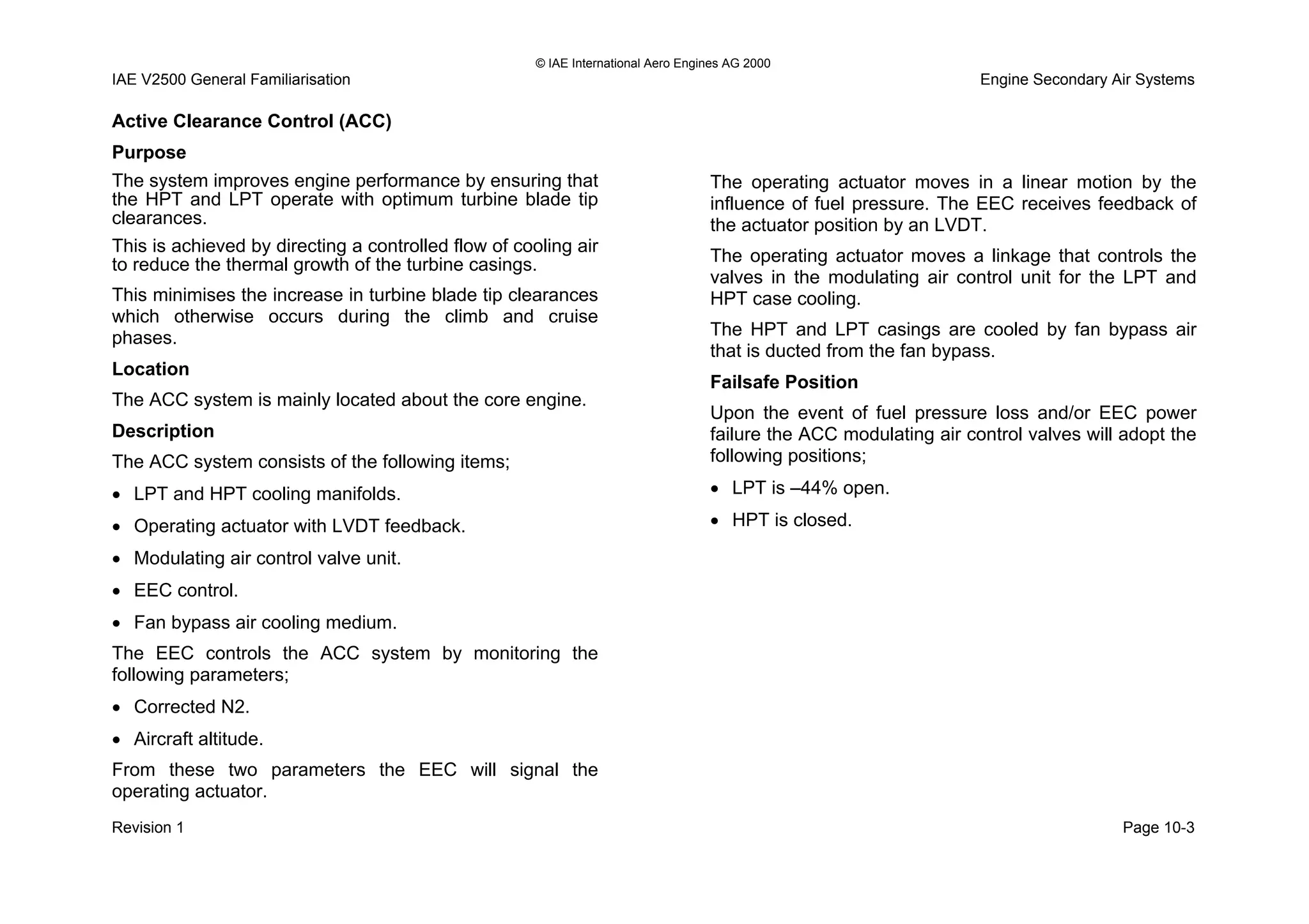 © IAE International Aero Engines AG 2000
IAE V2500 General Familiarisation Engine Secondary Air Systems
Active Clearance Control (ACC)
Purpose
The system improves engine performance by ensuring that
the HPT and LPT operate with optimum turbine blade tip
clearances.
This is achieved by directing a controlled flow of cooling air
to reduce the thermal growth of the turbine casings.
This minimises the increase in turbine blade tip clearances
which otherwise occurs during the climb and cruise
phases.
Location
The ACC system is mainly located about the core engine.
Description
The ACC system consists of the following items;
• LPT and HPT cooling manifolds.
• Operating actuator with LVDT feedback.
• Modulating air control valve unit.
• EEC control.
• Fan bypass air cooling medium.
The EEC controls the ACC system by monitoring the
following parameters;
• Corrected N2.
• Aircraft altitude.
From these two parameters the EEC will signal the
operating actuator.
The operating actuator moves in a linear motion by the
influence of fuel pressure. The EEC receives feedback of
the actuator position by an LVDT.
The operating actuator moves a linkage that controls the
valves in the modulating air control unit for the LPT and
HPT case cooling.
The HPT and LPT casings are cooled by fan bypass air
that is ducted from the fan bypass.
Failsafe Position
Upon the event of fuel pressure loss and/or EEC power
failure the ACC modulating air control valves will adopt the
following positions;
• LPT is –44% open.
• HPT is closed.
Revision 1 Page 10-3
 
