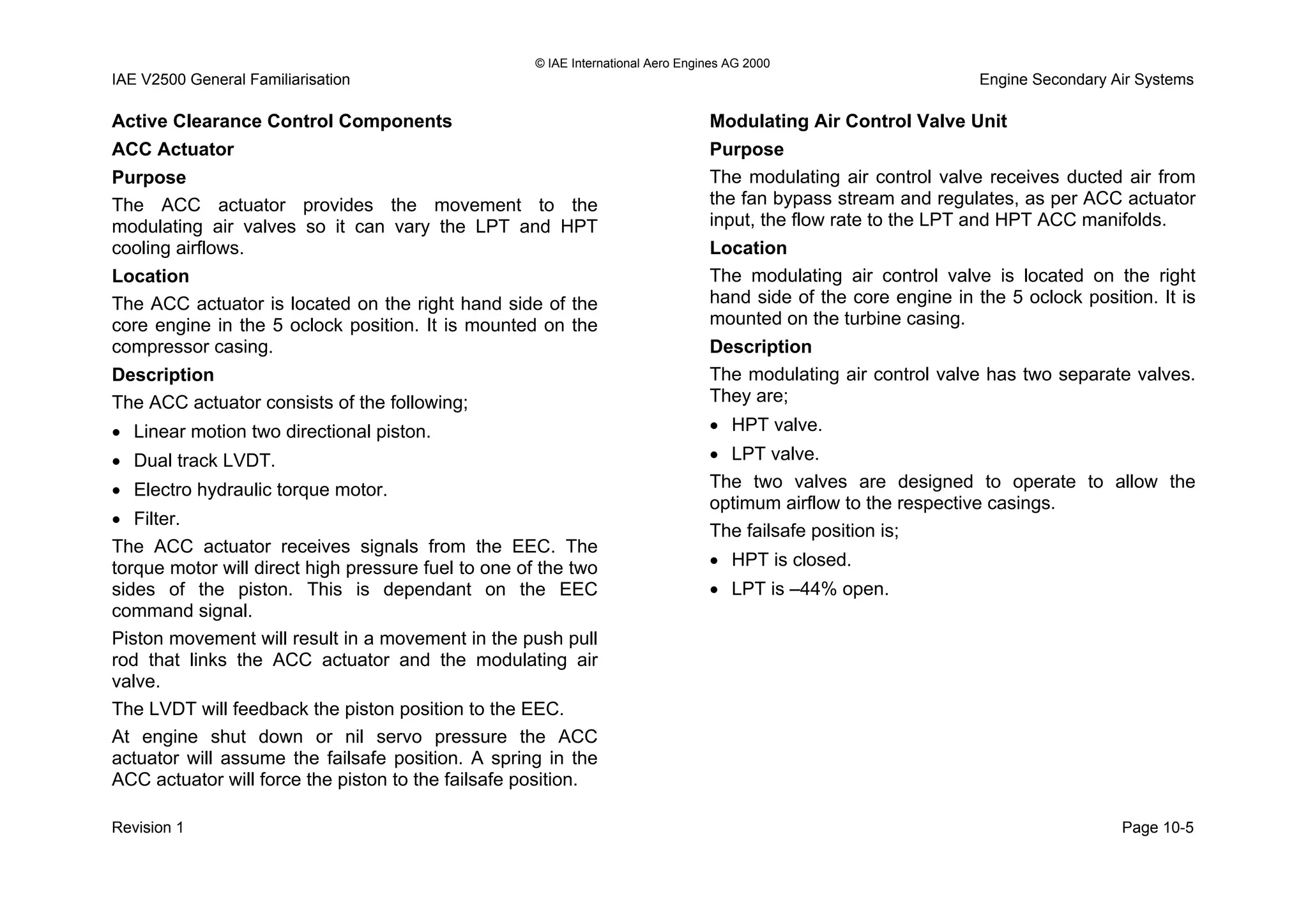 © IAE International Aero Engines AG 2000
IAE V2500 General Familiarisation Engine Secondary Air Systems
Active Clearance Control Components
ACC Actuator
Purpose
The ACC actuator provides the movement to the
modulating air valves so it can vary the LPT and HPT
cooling airflows.
Location
The ACC actuator is located on the right hand side of the
core engine in the 5 oclock position. It is mounted on the
compressor casing.
Description
The ACC actuator consists of the following;
• Linear motion two directional piston.
• Dual track LVDT.
• Electro hydraulic torque motor.
• Filter.
The ACC actuator receives signals from the EEC. The
torque motor will direct high pressure fuel to one of the two
sides of the piston. This is dependant on the EEC
command signal.
Piston movement will result in a movement in the push pull
rod that links the ACC actuator and the modulating air
valve.
The LVDT will feedback the piston position to the EEC.
At engine shut down or nil servo pressure the ACC
actuator will assume the failsafe position. A spring in the
ACC actuator will force the piston to the failsafe position.
Modulating Air Control Valve Unit
Purpose
The modulating air control valve receives ducted air from
the fan bypass stream and regulates, as per ACC actuator
input, the flow rate to the LPT and HPT ACC manifolds.
Location
The modulating air control valve is located on the right
hand side of the core engine in the 5 oclock position. It is
mounted on the turbine casing.
Description
The modulating air control valve has two separate valves.
They are;
• HPT valve.
• LPT valve.
The two valves are designed to operate to allow the
optimum airflow to the respective casings.
The failsafe position is;
• HPT is closed.
• LPT is –44% open.
Revision 1 Page 10-5
 