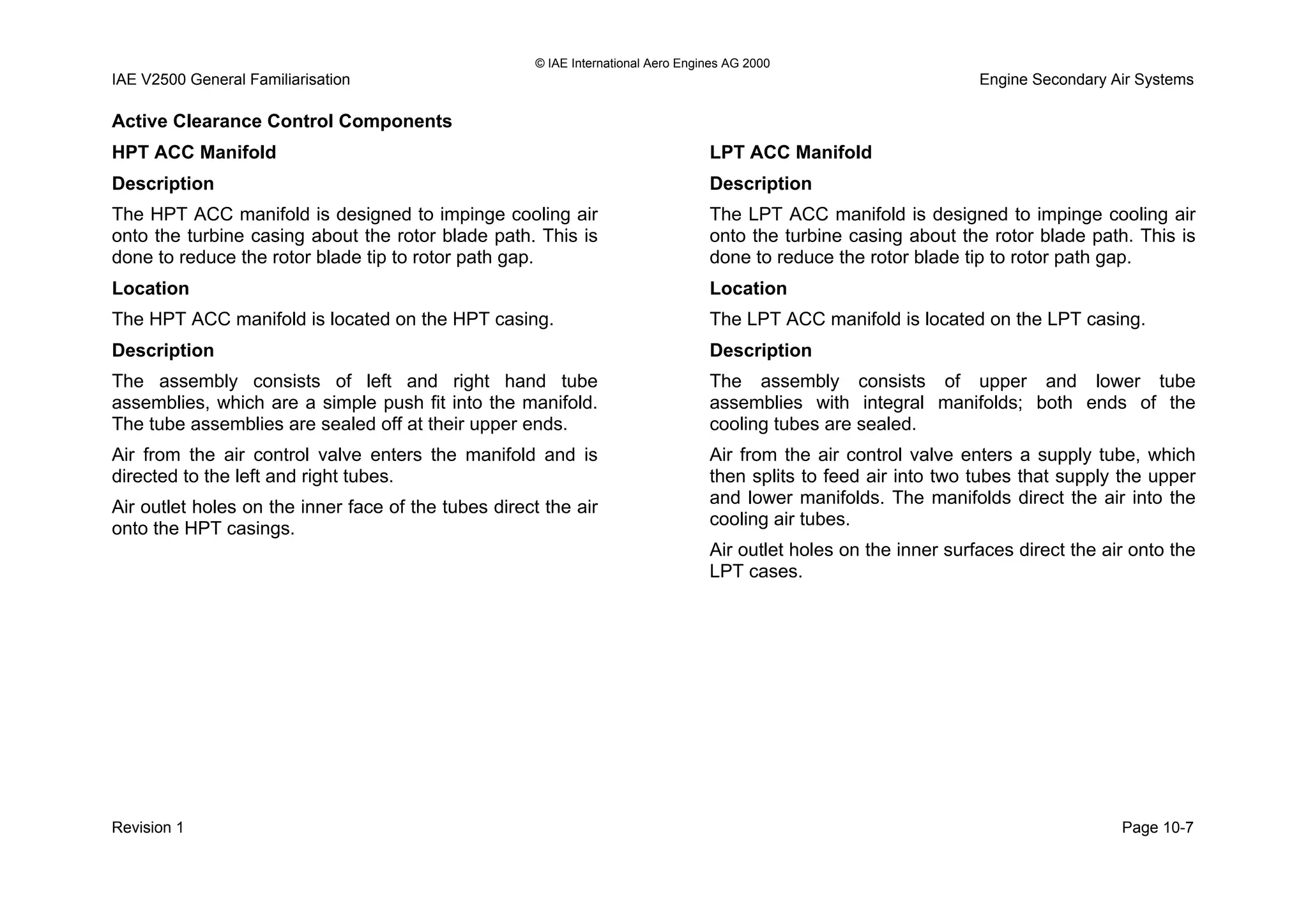 © IAE International Aero Engines AG 2000
IAE V2500 General Familiarisation Engine Secondary Air Systems
Active Clearance Control Components
HPT ACC Manifold
Description
The HPT ACC manifold is designed to impinge cooling air
onto the turbine casing about the rotor blade path. This is
done to reduce the rotor blade tip to rotor path gap.
Location
The HPT ACC manifold is located on the HPT casing.
Description
The assembly consists of left and right hand tube
assemblies, which are a simple push fit into the manifold.
The tube assemblies are sealed off at their upper ends.
Air from the air control valve enters the manifold and is
directed to the left and right tubes.
Air outlet holes on the inner face of the tubes direct the air
onto the HPT casings.
LPT ACC Manifold
Description
The LPT ACC manifold is designed to impinge cooling air
onto the turbine casing about the rotor blade path. This is
done to reduce the rotor blade tip to rotor path gap.
Location
The LPT ACC manifold is located on the LPT casing.
Description
The assembly consists of upper and lower tube
assemblies with integral manifolds; both ends of the
cooling tubes are sealed.
Air from the air control valve enters a supply tube, which
then splits to feed air into two tubes that supply the upper
and lower manifolds. The manifolds direct the air into the
cooling air tubes.
Air outlet holes on the inner surfaces direct the air onto the
LPT cases.
Revision 1 Page 10-7
 
