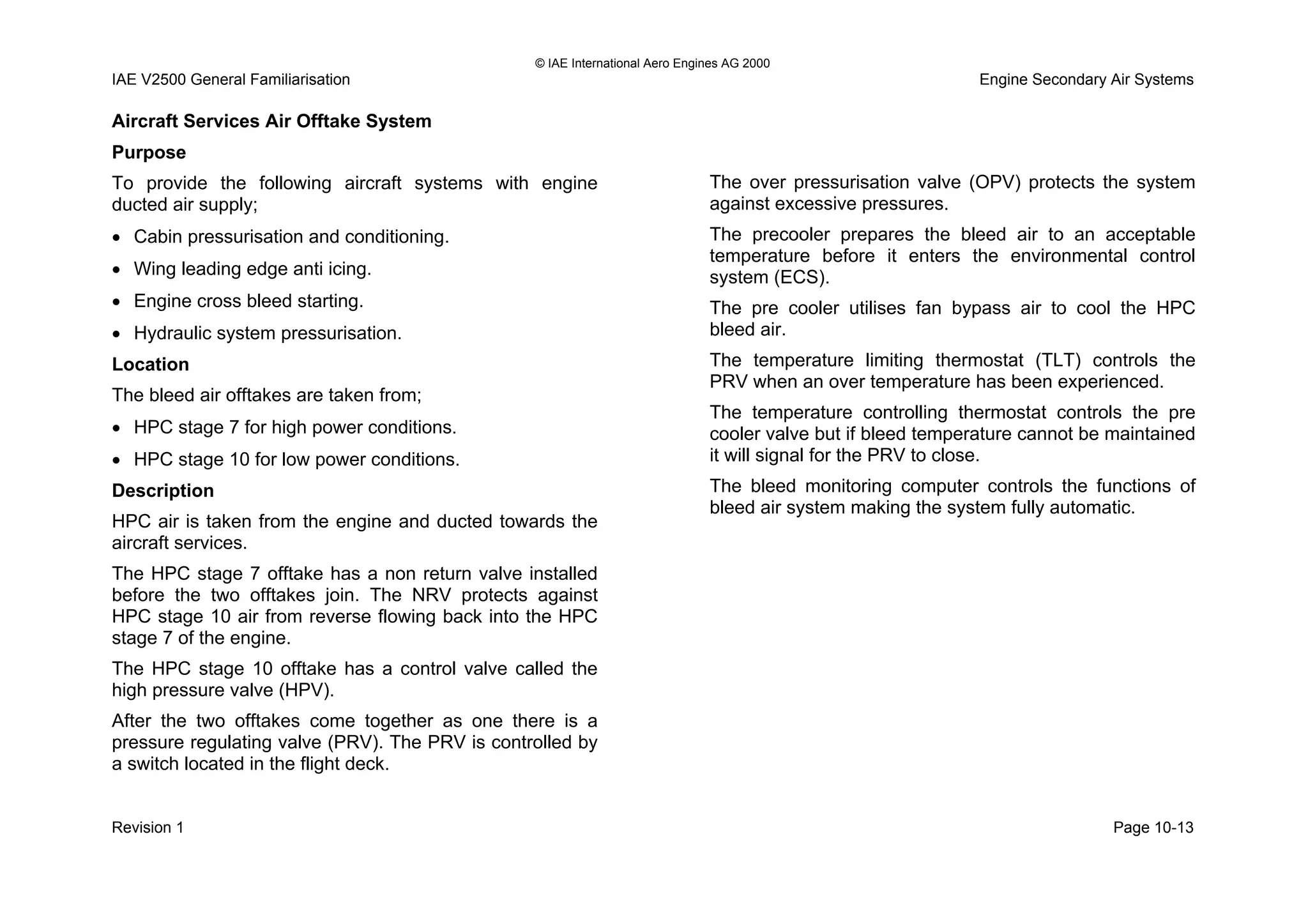 © IAE International Aero Engines AG 2000
IAE V2500 General Familiarisation Engine Secondary Air Systems
Aircraft Services Air Offtake System
Purpose
To provide the following aircraft systems with engine
ducted air supply;
• Cabin pressurisation and conditioning.
• Wing leading edge anti icing.
• Engine cross bleed starting.
• Hydraulic system pressurisation.
Location
The bleed air offtakes are taken from;
• HPC stage 7 for high power conditions.
• HPC stage 10 for low power conditions.
Description
HPC air is taken from the engine and ducted towards the
aircraft services.
The HPC stage 7 offtake has a non return valve installed
before the two offtakes join. The NRV protects against
HPC stage 10 air from reverse flowing back into the HPC
stage 7 of the engine.
The HPC stage 10 offtake has a control valve called the
high pressure valve (HPV).
After the two offtakes come together as one there is a
pressure regulating valve (PRV). The PRV is controlled by
a switch located in the flight deck.
The over pressurisation valve (OPV) protects the system
against excessive pressures.
The precooler prepares the bleed air to an acceptable
temperature before it enters the environmental control
system (ECS).
The pre cooler utilises fan bypass air to cool the HPC
bleed air.
The temperature limiting thermostat (TLT) controls the
PRV when an over temperature has been experienced.
The temperature controlling thermostat controls the pre
cooler valve but if bleed temperature cannot be maintained
it will signal for the PRV to close.
The bleed monitoring computer controls the functions of
bleed air system making the system fully automatic.
Revision 1 Page 10-13
 