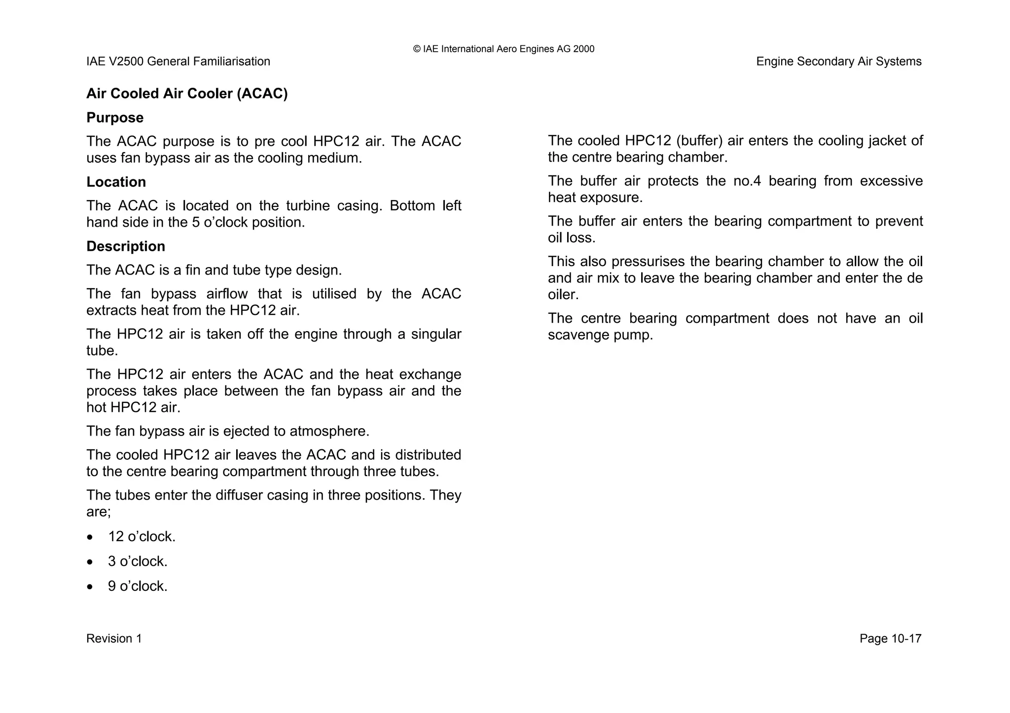© IAE International Aero Engines AG 2000
IAE V2500 General Familiarisation Engine Secondary Air Systems
Air Cooled Air Cooler (ACAC)
Purpose
The ACAC purpose is to pre cool HPC12 air. The ACAC
uses fan bypass air as the cooling medium.
Location
The ACAC is located on the turbine casing. Bottom left
hand side in the 5 o’clock position.
Description
The ACAC is a fin and tube type design.
The fan bypass airflow that is utilised by the ACAC
extracts heat from the HPC12 air.
The HPC12 air is taken off the engine through a singular
tube.
The HPC12 air enters the ACAC and the heat exchange
process takes place between the fan bypass air and the
hot HPC12 air.
The fan bypass air is ejected to atmosphere.
The cooled HPC12 air leaves the ACAC and is distributed
to the centre bearing compartment through three tubes.
The tubes enter the diffuser casing in three positions. They
are;
• 12 o’clock.
• 3 o’clock.
• 9 o’clock.
The cooled HPC12 (buffer) air enters the cooling jacket of
the centre bearing chamber.
The buffer air protects the no.4 bearing from excessive
heat exposure.
The buffer air enters the bearing compartment to prevent
oil loss.
This also pressurises the bearing chamber to allow the oil
and air mix to leave the bearing chamber and enter the de
oiler.
The centre bearing compartment does not have an oil
scavenge pump.
Revision 1 Page 10-17
 