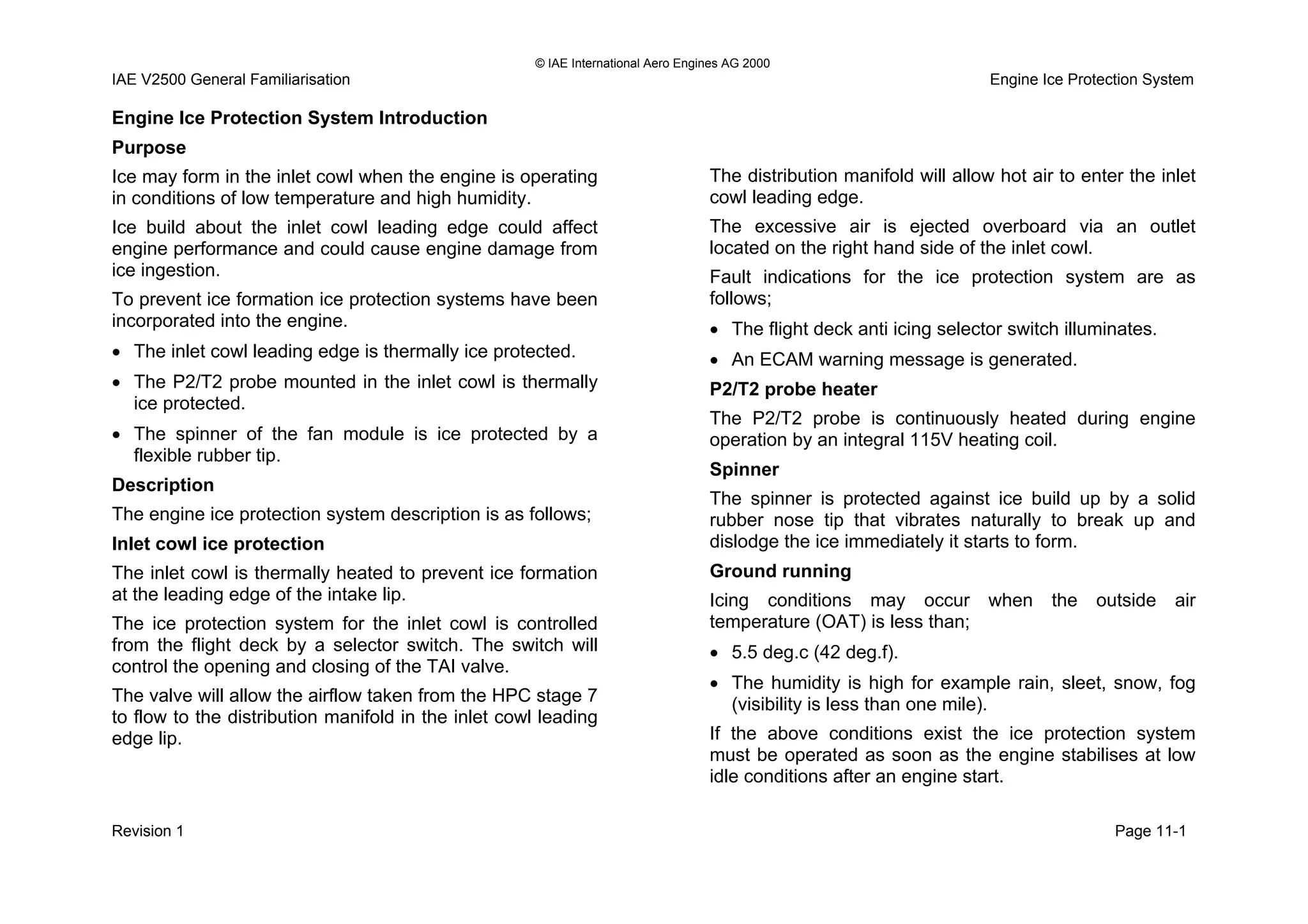 © IAE International Aero Engines AG 2000
IAE V2500 General Familiarisation Engine Ice Protection System
Engine Ice Protection System Introduction
Purpose
Ice may form in the inlet cowl when the engine is operating
in conditions of low temperature and high humidity.
Ice build about the inlet cowl leading edge could affect
engine performance and could cause engine damage from
ice ingestion.
To prevent ice formation ice protection systems have been
incorporated into the engine.
• The inlet cowl leading edge is thermally ice protected.
• The P2/T2 probe mounted in the inlet cowl is thermally
ice protected.
• The spinner of the fan module is ice protected by a
flexible rubber tip.
Description
The engine ice protection system description is as follows;
Inlet cowl ice protection
The inlet cowl is thermally heated to prevent ice formation
at the leading edge of the intake lip.
The ice protection system for the inlet cowl is controlled
from the flight deck by a selector switch. The switch will
control the opening and closing of the TAI valve.
The valve will allow the airflow taken from the HPC stage 7
to flow to the distribution manifold in the inlet cowl leading
edge lip.
The distribution manifold will allow hot air to enter the inlet
cowl leading edge.
The excessive air is ejected overboard via an outlet
located on the right hand side of the inlet cowl.
Fault indications for the ice protection system are as
follows;
• The flight deck anti icing selector switch illuminates.
• An ECAM warning message is generated.
P2/T2 probe heater
The P2/T2 probe is continuously heated during engine
operation by an integral 115V heating coil.
Spinner
The spinner is protected against ice build up by a solid
rubber nose tip that vibrates naturally to break up and
dislodge the ice immediately it starts to form.
Ground running
Icing conditions may occur when the outside air
temperature (OAT) is less than;
• 5.5 deg.c (42 deg.f).
• The humidity is high for example rain, sleet, snow, fog
(visibility is less than one mile).
If the above conditions exist the ice protection system
must be operated as soon as the engine stabilises at low
idle conditions after an engine start.
Revision 1 Page 11-1
 