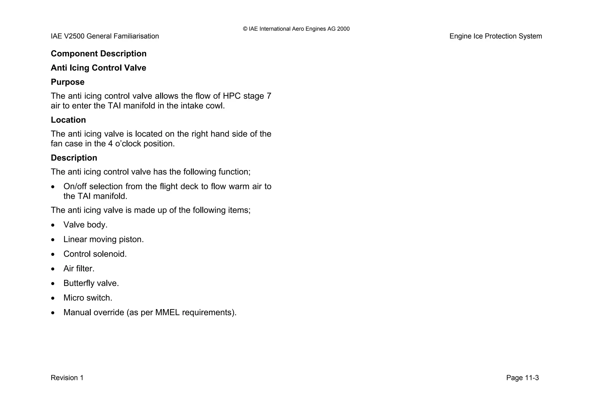 © IAE International Aero Engines AG 2000
IAE V2500 General Familiarisation Engine Ice Protection System
Component Description
Anti Icing Control Valve
Purpose
The anti icing control valve allows the flow of HPC stage 7
air to enter the TAI manifold in the intake cowl.
Location
The anti icing valve is located on the right hand side of the
fan case in the 4 o’clock position.
Description
The anti icing control valve has the following function;
• On/off selection from the flight deck to flow warm air to
the TAI manifold.
The anti icing valve is made up of the following items;
• Valve body.
• Linear moving piston.
• Control solenoid.
• Air filter.
• Butterfly valve.
• Micro switch.
• Manual override (as per MMEL requirements).
Revision 1 Page 11-3
 