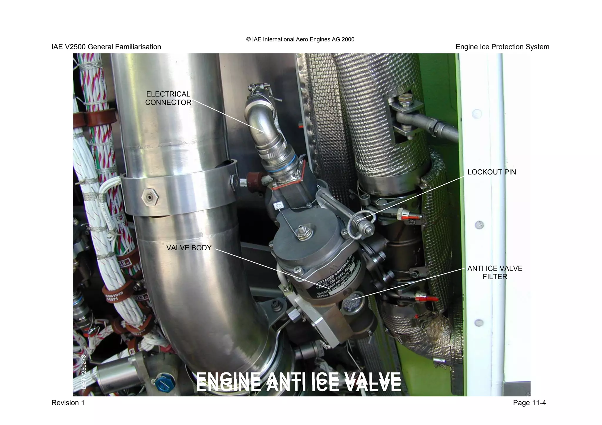 © IAE International Aero Engines AG 2000
Engine Ice Protection SystemIAE V2500 General Familiarisation
Revision Page 11-4
ANTI ICE VALVE
FILTER
LOCKOUT PIN
ELECTRICAL
CONNECTOR
VALVE BODY
ENGINE ANTI ICE VALVEENGINE ANTI ICE VALVE
1
DETV250273DETV250273
 