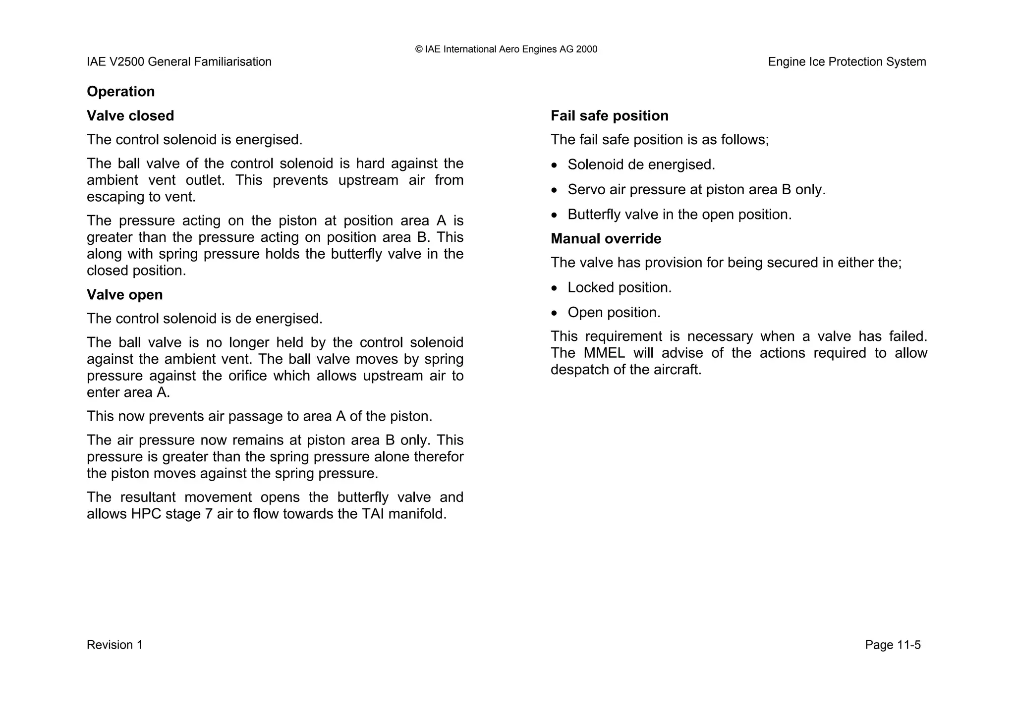 © IAE International Aero Engines AG 2000
IAE V2500 General Familiarisation Engine Ice Protection System
Operation
Valve closed
The control solenoid is energised.
The ball valve of the control solenoid is hard against the
ambient vent outlet. This prevents upstream air from
escaping to vent.
The pressure acting on the piston at position area A is
greater than the pressure acting on position area B. This
along with spring pressure holds the butterfly valve in the
closed position.
Valve open
The control solenoid is de energised.
The ball valve is no longer held by the control solenoid
against the ambient vent. The ball valve moves by spring
pressure against the orifice which allows upstream air to
enter area A.
This now prevents air passage to area A of the piston.
The air pressure now remains at piston area B only. This
pressure is greater than the spring pressure alone therefor
the piston moves against the spring pressure.
The resultant movement opens the butterfly valve and
allows HPC stage 7 air to flow towards the TAI manifold.
Fail safe position
The fail safe position is as follows;
• Solenoid de energised.
• Servo air pressure at piston area B only.
• Butterfly valve in the open position.
Manual override
The valve has provision for being secured in either the;
• Locked position.
• Open position.
This requirement is necessary when a valve has failed.
The MMEL will advise of the actions required to allow
despatch of the aircraft.
Revision 1 Page 11-5
 