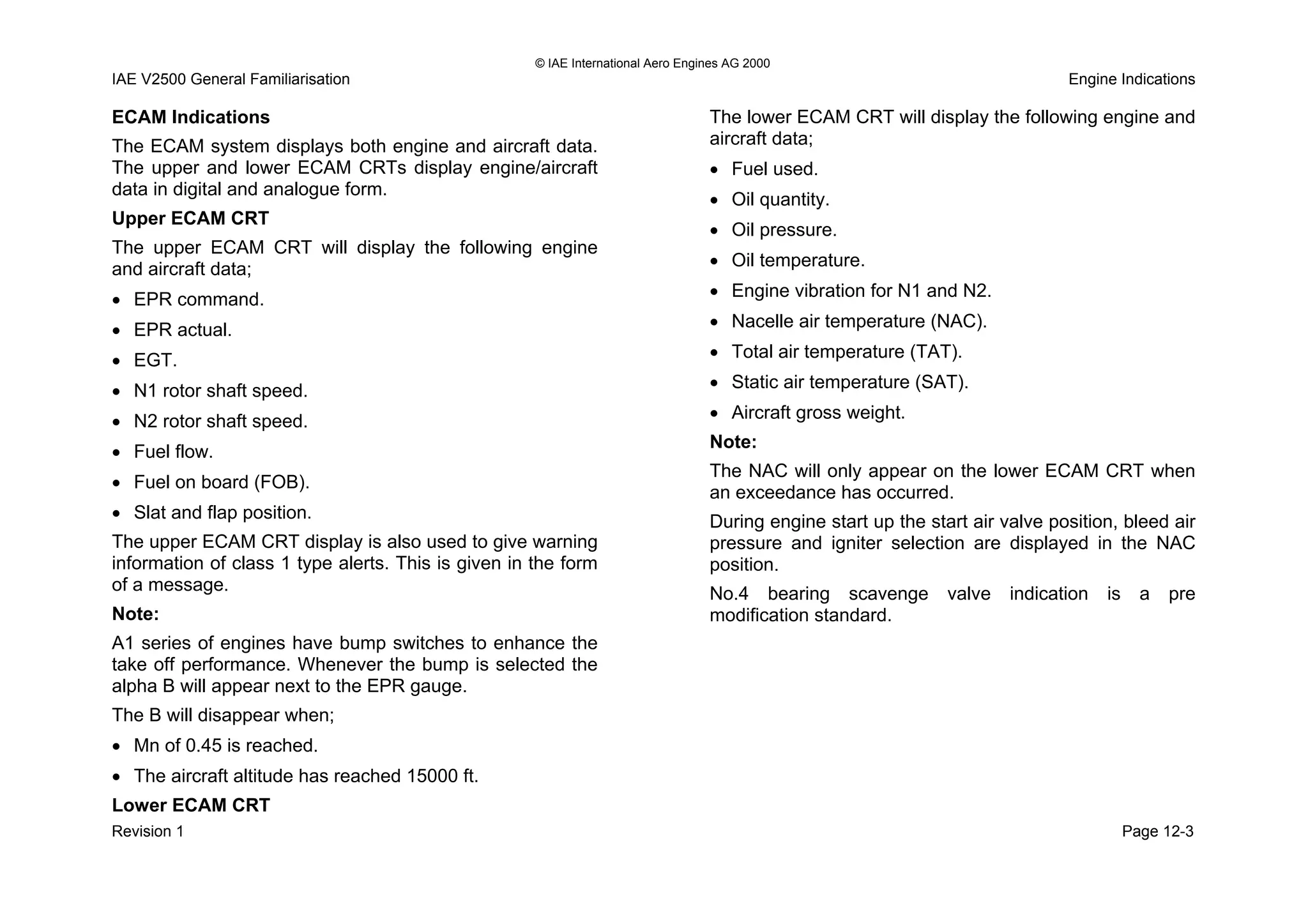 © IAE International Aero Engines AG 2000
IAE V2500 General Familiarisation Engine Indications
ECAM Indications
The ECAM system displays both engine and aircraft data.
The upper and lower ECAM CRTs display engine/aircraft
data in digital and analogue form.
Upper ECAM CRT
The upper ECAM CRT will display the following engine
and aircraft data;
• EPR command.
• EPR actual.
• EGT.
• N1 rotor shaft speed.
• N2 rotor shaft speed.
• Fuel flow.
• Fuel on board (FOB).
• Slat and flap position.
The upper ECAM CRT display is also used to give warning
information of class 1 type alerts. This is given in the form
of a message.
Note:
A1 series of engines have bump switches to enhance the
take off performance. Whenever the bump is selected the
alpha B will appear next to the EPR gauge.
The B will disappear when;
• Mn of 0.45 is reached.
• The aircraft altitude has reached 15000 ft.
Lower ECAM CRT
The lower ECAM CRT will display the following engine and
aircraft data;
• Fuel used.
• Oil quantity.
• Oil pressure.
• Oil temperature.
• Engine vibration for N1 and N2.
• Nacelle air temperature (NAC).
• Total air temperature (TAT).
• Static air temperature (SAT).
• Aircraft gross weight.
Note:
The NAC will only appear on the lower ECAM CRT when
an exceedance has occurred.
During engine start up the start air valve position, bleed air
pressure and igniter selection are displayed in the NAC
position.
No.4 bearing scavenge valve indication is a pre
modification standard.
Revision 1 Page 12-3
 