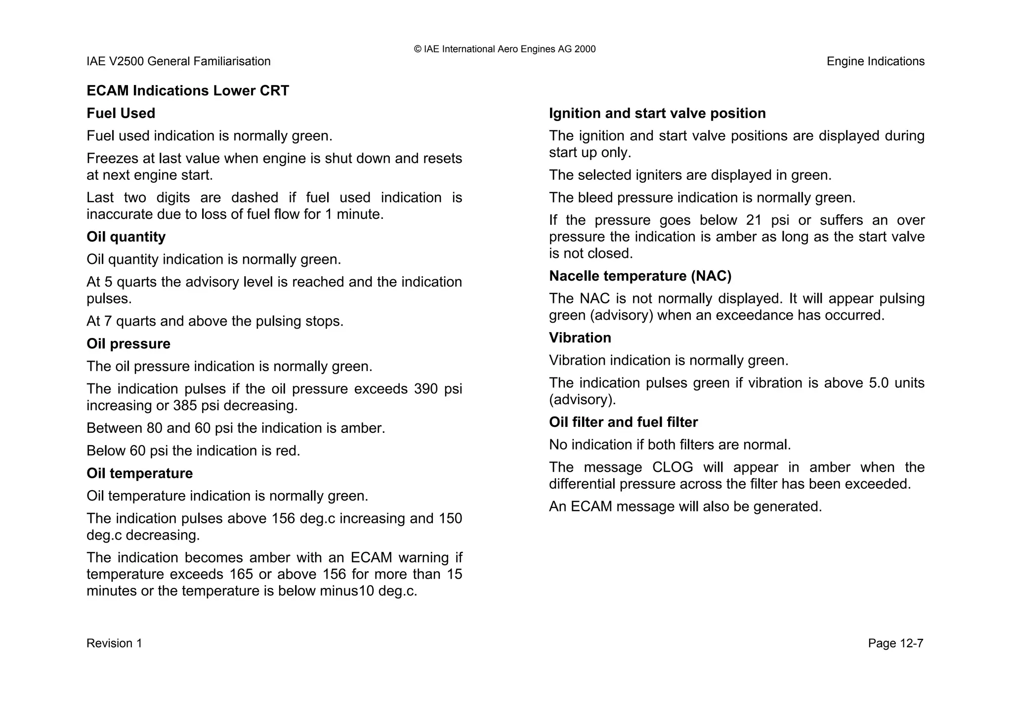 © IAE International Aero Engines AG 2000
IAE V2500 General Familiarisation Engine Indications
ECAM Indications Lower CRT
Fuel Used
Fuel used indication is normally green.
Freezes at last value when engine is shut down and resets
at next engine start.
Last two digits are dashed if fuel used indication is
inaccurate due to loss of fuel flow for 1 minute.
Oil quantity
Oil quantity indication is normally green.
At 5 quarts the advisory level is reached and the indication
pulses.
At 7 quarts and above the pulsing stops.
Oil pressure
The oil pressure indication is normally green.
The indication pulses if the oil pressure exceeds 390 psi
increasing or 385 psi decreasing.
Between 80 and 60 psi the indication is amber.
Below 60 psi the indication is red.
Oil temperature
Oil temperature indication is normally green.
The indication pulses above 156 deg.c increasing and 150
deg.c decreasing.
The indication becomes amber with an ECAM warning if
temperature exceeds 165 or above 156 for more than 15
minutes or the temperature is below minus10 deg.c.
Ignition and start valve position
The ignition and start valve positions are displayed during
start up only.
The selected igniters are displayed in green.
The bleed pressure indication is normally green.
If the pressure goes below 21 psi or suffers an over
pressure the indication is amber as long as the start valve
is not closed.
Nacelle temperature (NAC)
The NAC is not normally displayed. It will appear pulsing
green (advisory) when an exceedance has occurred.
Vibration
Vibration indication is normally green.
The indication pulses green if vibration is above 5.0 units
(advisory).
Oil filter and fuel filter
No indication if both filters are normal.
The message CLOG will appear in amber when the
differential pressure across the filter has been exceeded.
An ECAM message will also be generated.
Revision 1 Page 12-7
 