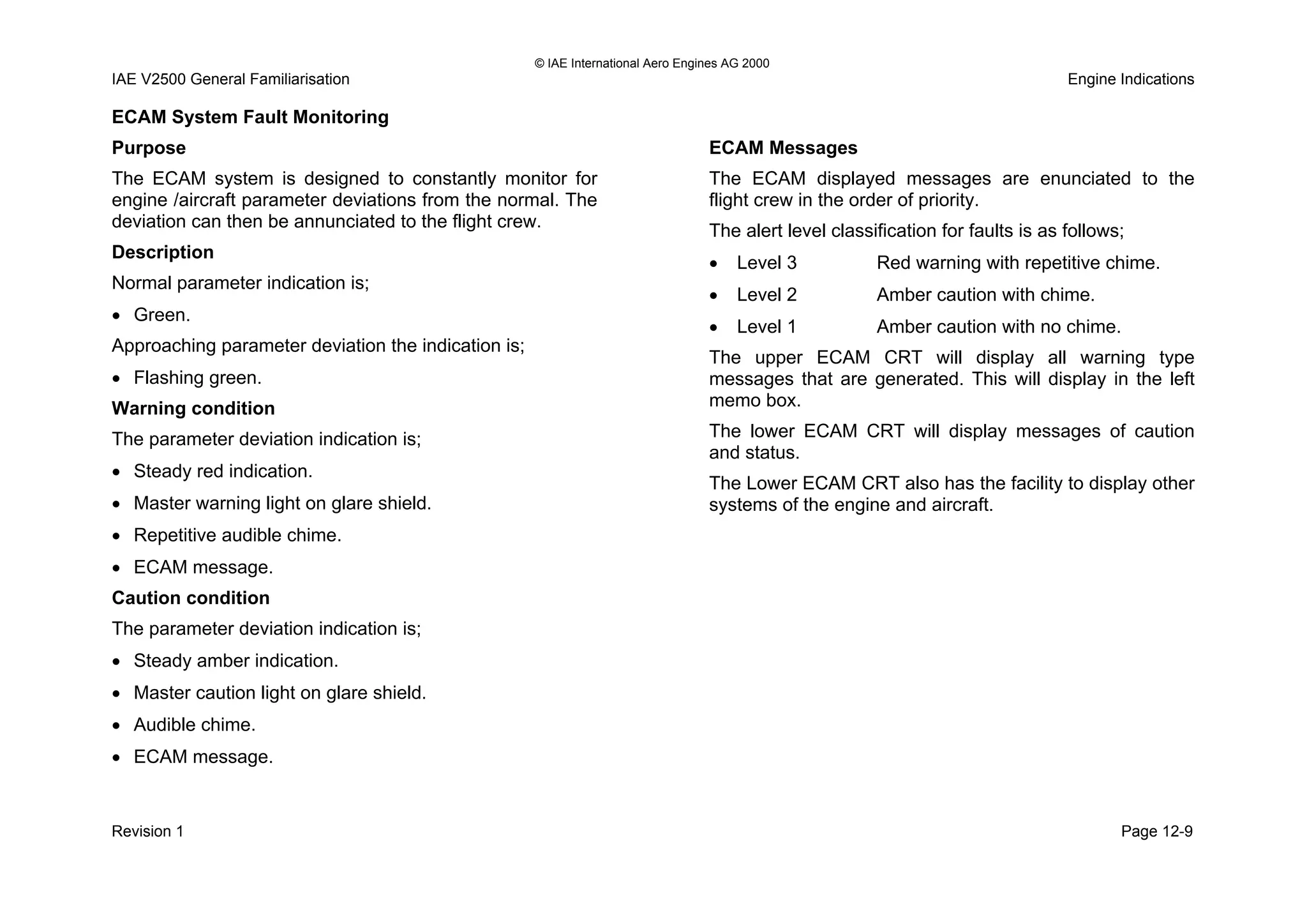 © IAE International Aero Engines AG 2000
IAE V2500 General Familiarisation Engine Indications
ECAM System Fault Monitoring
Purpose
The ECAM system is designed to constantly monitor for
engine /aircraft parameter deviations from the normal. The
deviation can then be annunciated to the flight crew.
Description
Normal parameter indication is;
• Green.
Approaching parameter deviation the indication is;
• Flashing green.
Warning condition
The parameter deviation indication is;
• Steady red indication.
• Master warning light on glare shield.
• Repetitive audible chime.
• ECAM message.
Caution condition
The parameter deviation indication is;
• Steady amber indication.
• Master caution light on glare shield.
• Audible chime.
• ECAM message.
ECAM Messages
The ECAM displayed messages are enunciated to the
flight crew in the order of priority.
The alert level classification for faults is as follows;
• Level 3 Red warning with repetitive chime.
• Level 2 Amber caution with chime.
• Level 1 Amber caution with no chime.
The upper ECAM CRT will display all warning type
messages that are generated. This will display in the left
memo box.
The lower ECAM CRT will display messages of caution
and status.
The Lower ECAM CRT also has the facility to display other
systems of the engine and aircraft.
Revision 1 Page 12-9
 
