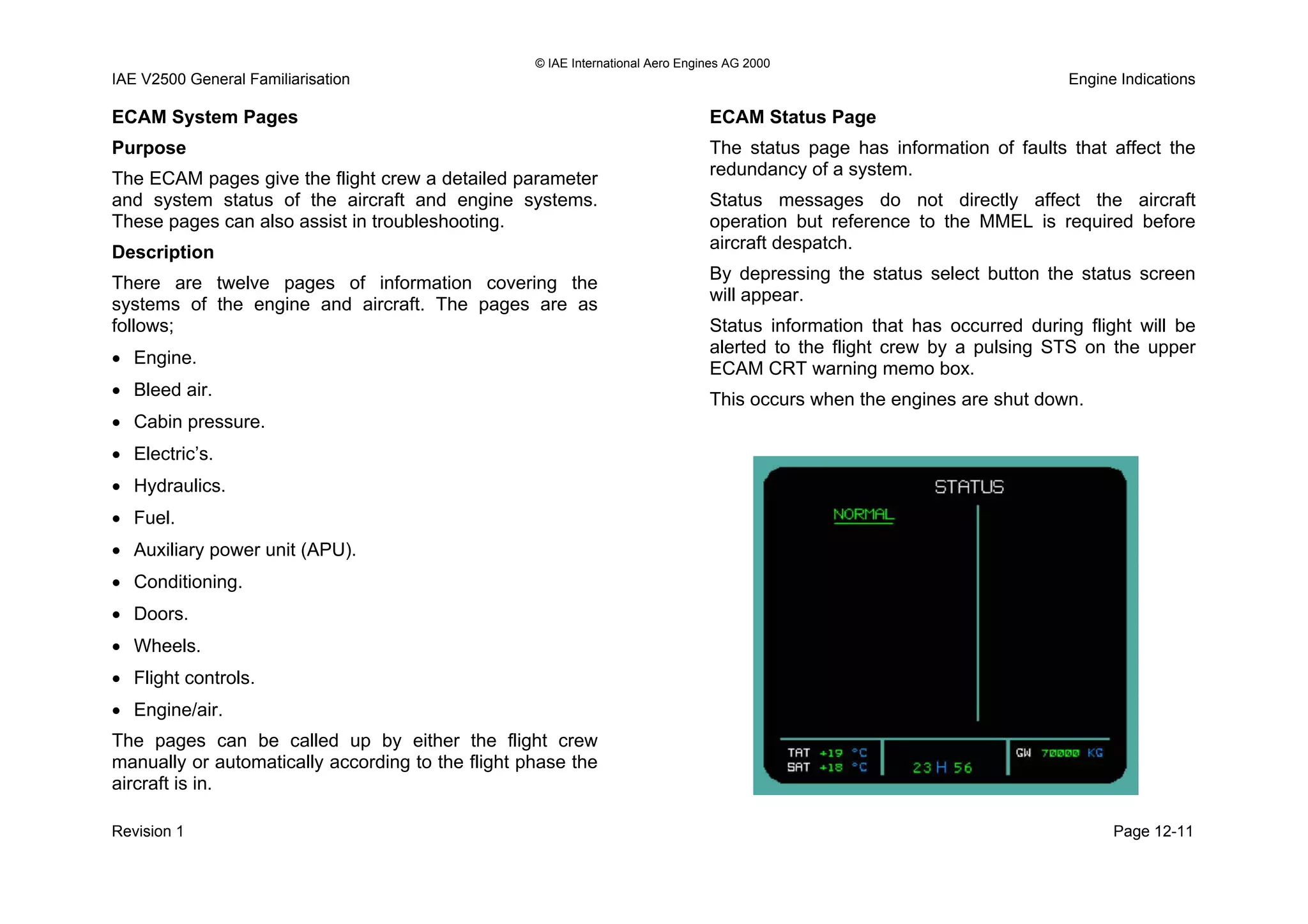 © IAE International Aero Engines AG 2000
IAE V2500 General Familiarisation Engine Indications
ECAM System Pages
Purpose
The ECAM pages give the flight crew a detailed parameter
and system status of the aircraft and engine systems.
These pages can also assist in troubleshooting.
Description
There are twelve pages of information covering the
systems of the engine and aircraft. The pages are as
follows;
• Engine.
• Bleed air.
• Cabin pressure.
• Electric’s.
• Hydraulics.
• Fuel.
• Auxiliary power unit (APU).
• Conditioning.
• Doors.
• Wheels.
• Flight controls.
• Engine/air.
The pages can be called up by either the flight crew
manually or automatically according to the flight phase the
aircraft is in.
ECAM Status Page
The status page has information of faults that affect the
redundancy of a system.
Status messages do not directly affect the aircraft
operation but reference to the MMEL is required before
aircraft despatch.
By depressing the status select button the status screen
will appear.
Status information that has occurred during flight will be
alerted to the flight crew by a pulsing STS on the upper
ECAM CRT warning memo box.
This occurs when the engines are shut down.
Revision 1 Page 12-11
 