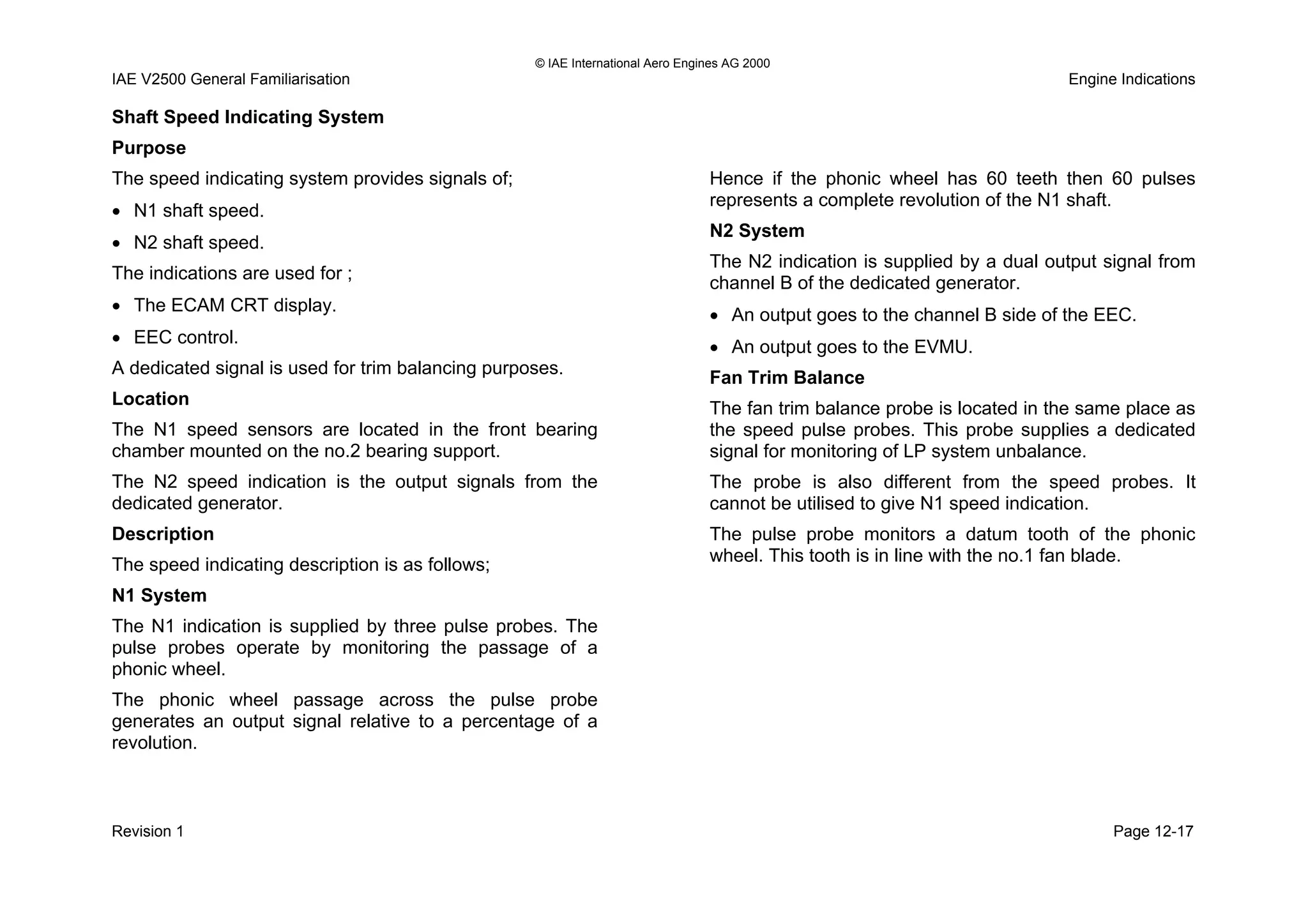 © IAE International Aero Engines AG 2000
IAE V2500 General Familiarisation Engine Indications
Shaft Speed Indicating System
Purpose
The speed indicating system provides signals of;
• N1 shaft speed.
• N2 shaft speed.
The indications are used for ;
• The ECAM CRT display.
• EEC control.
A dedicated signal is used for trim balancing purposes.
Location
The N1 speed sensors are located in the front bearing
chamber mounted on the no.2 bearing support.
The N2 speed indication is the output signals from the
dedicated generator.
Description
The speed indicating description is as follows;
N1 System
The N1 indication is supplied by three pulse probes. The
pulse probes operate by monitoring the passage of a
phonic wheel.
The phonic wheel passage across the pulse probe
generates an output signal relative to a percentage of a
revolution.
Hence if the phonic wheel has 60 teeth then 60 pulses
represents a complete revolution of the N1 shaft.
N2 System
The N2 indication is supplied by a dual output signal from
channel B of the dedicated generator.
• An output goes to the channel B side of the EEC.
• An output goes to the EVMU.
Fan Trim Balance
The fan trim balance probe is located in the same place as
the speed pulse probes. This probe supplies a dedicated
signal for monitoring of LP system unbalance.
The probe is also different from the speed probes. It
cannot be utilised to give N1 speed indication.
The pulse probe monitors a datum tooth of the phonic
wheel. This tooth is in line with the no.1 fan blade.
Revision 1 Page 12-17
 
