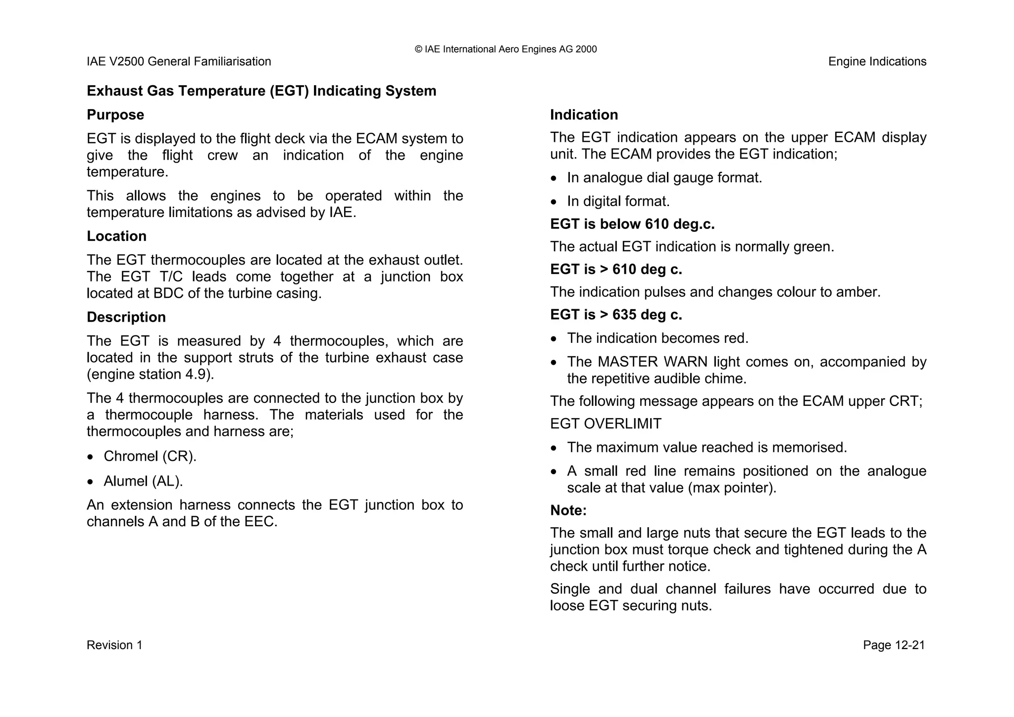 © IAE International Aero Engines AG 2000
IAE V2500 General Familiarisation Engine Indications
Exhaust Gas Temperature (EGT) Indicating System
Purpose
EGT is displayed to the flight deck via the ECAM system to
give the flight crew an indication of the engine
temperature.
This allows the engines to be operated within the
temperature limitations as advised by IAE.
Location
The EGT thermocouples are located at the exhaust outlet.
The EGT T/C leads come together at a junction box
located at BDC of the turbine casing.
Description
The EGT is measured by 4 thermocouples, which are
located in the support struts of the turbine exhaust case
(engine station 4.9).
The 4 thermocouples are connected to the junction box by
a thermocouple harness. The materials used for the
thermocouples and harness are;
• Chromel (CR).
• Alumel (AL).
An extension harness connects the EGT junction box to
channels A and B of the EEC.
Indication
The EGT indication appears on the upper ECAM display
unit. The ECAM provides the EGT indication;
• In analogue dial gauge format.
• In digital format.
EGT is below 610 deg.c.
The actual EGT indication is normally green.
EGT is > 610 deg c.
The indication pulses and changes colour to amber.
EGT is > 635 deg c.
• The indication becomes red.
• The MASTER WARN light comes on, accompanied by
the repetitive audible chime.
The following message appears on the ECAM upper CRT;
EGT OVERLIMIT
• The maximum value reached is memorised.
• A small red line remains positioned on the analogue
scale at that value (max pointer).
Note:
The small and large nuts that secure the EGT leads to the
junction box must torque check and tightened during the A
check until further notice.
Single and dual channel failures have occurred due to
loose EGT securing nuts.
Revision 1 Page 12-21
 