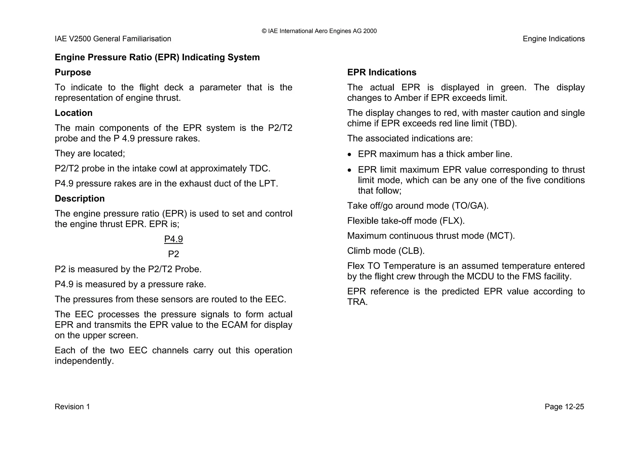 © IAE International Aero Engines AG 2000
IAE V2500 General Familiarisation Engine Indications
Engine Pressure Ratio (EPR) Indicating System
Purpose
To indicate to the flight deck a parameter that is the
representation of engine thrust.
Location
The main components of the EPR system is the P2/T2
probe and the P 4.9 pressure rakes.
They are located;
P2/T2 probe in the intake cowl at approximately TDC.
P4.9 pressure rakes are in the exhaust duct of the LPT.
Description
The engine pressure ratio (EPR) is used to set and control
the engine thrust EPR. EPR is;
P4.9
P2
P2 is measured by the P2/T2 Probe.
P4.9 is measured by a pressure rake.
The pressures from these sensors are routed to the EEC.
The EEC processes the pressure signals to form actual
EPR and transmits the EPR value to the ECAM for display
on the upper screen.
Each of the two EEC channels carry out this operation
independently.
EPR Indications
The actual EPR is displayed in green. The display
changes to Amber if EPR exceeds limit.
The display changes to red, with master caution and single
chime if EPR exceeds red line limit (TBD).
The associated indications are:
• EPR maximum has a thick amber line.
• EPR limit maximum EPR value corresponding to thrust
limit mode, which can be any one of the five conditions
that follow;
Take off/go around mode (TO/GA).
Flexible take-off mode (FLX).
Maximum continuous thrust mode (MCT).
Climb mode (CLB).
Flex TO Temperature is an assumed temperature entered
by the flight crew through the MCDU to the FMS facility.
EPR reference is the predicted EPR value according to
TRA.
Revision 1 Page 12-25
 