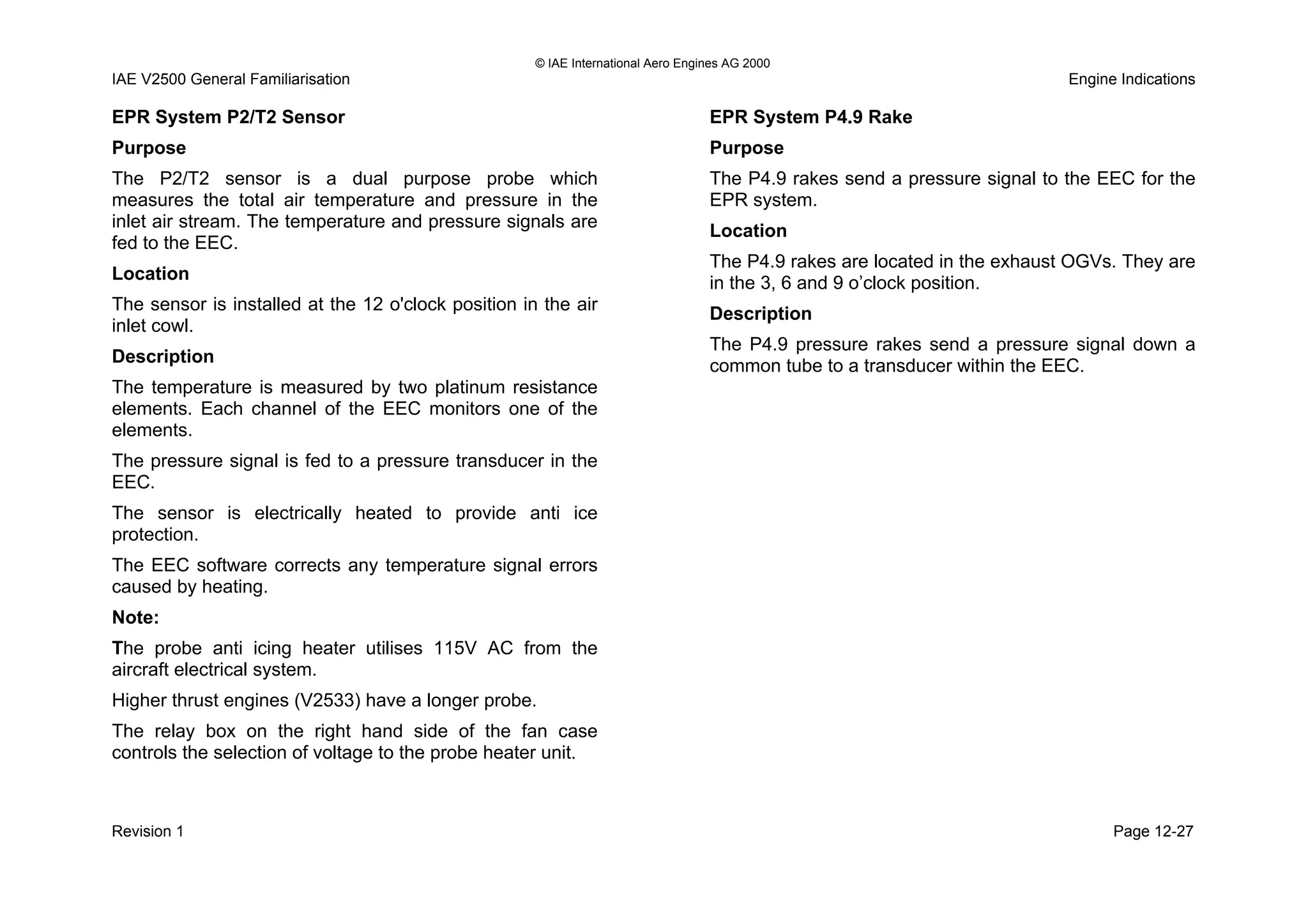 © IAE International Aero Engines AG 2000
IAE V2500 General Familiarisation Engine Indications
EPR System P2/T2 Sensor
Purpose
The P2/T2 sensor is a dual purpose probe which
measures the total air temperature and pressure in the
inlet air stream. The temperature and pressure signals are
fed to the EEC.
Location
The sensor is installed at the 12 o'clock position in the air
inlet cowl.
Description
The temperature is measured by two platinum resistance
elements. Each channel of the EEC monitors one of the
elements.
The pressure signal is fed to a pressure transducer in the
EEC.
The sensor is electrically heated to provide anti ice
protection.
The EEC software corrects any temperature signal errors
caused by heating.
Note:
The probe anti icing heater utilises 115V AC from the
aircraft electrical system.
Higher thrust engines (V2533) have a longer probe.
The relay box on the right hand side of the fan case
controls the selection of voltage to the probe heater unit.
EPR System P4.9 Rake
Purpose
The P4.9 rakes send a pressure signal to the EEC for the
EPR system.
Location
The P4.9 rakes are located in the exhaust OGVs. They are
in the 3, 6 and 9 o’clock position.
Description
The P4.9 pressure rakes send a pressure signal down a
common tube to a transducer within the EEC.
Revision 1 Page 12-27
 