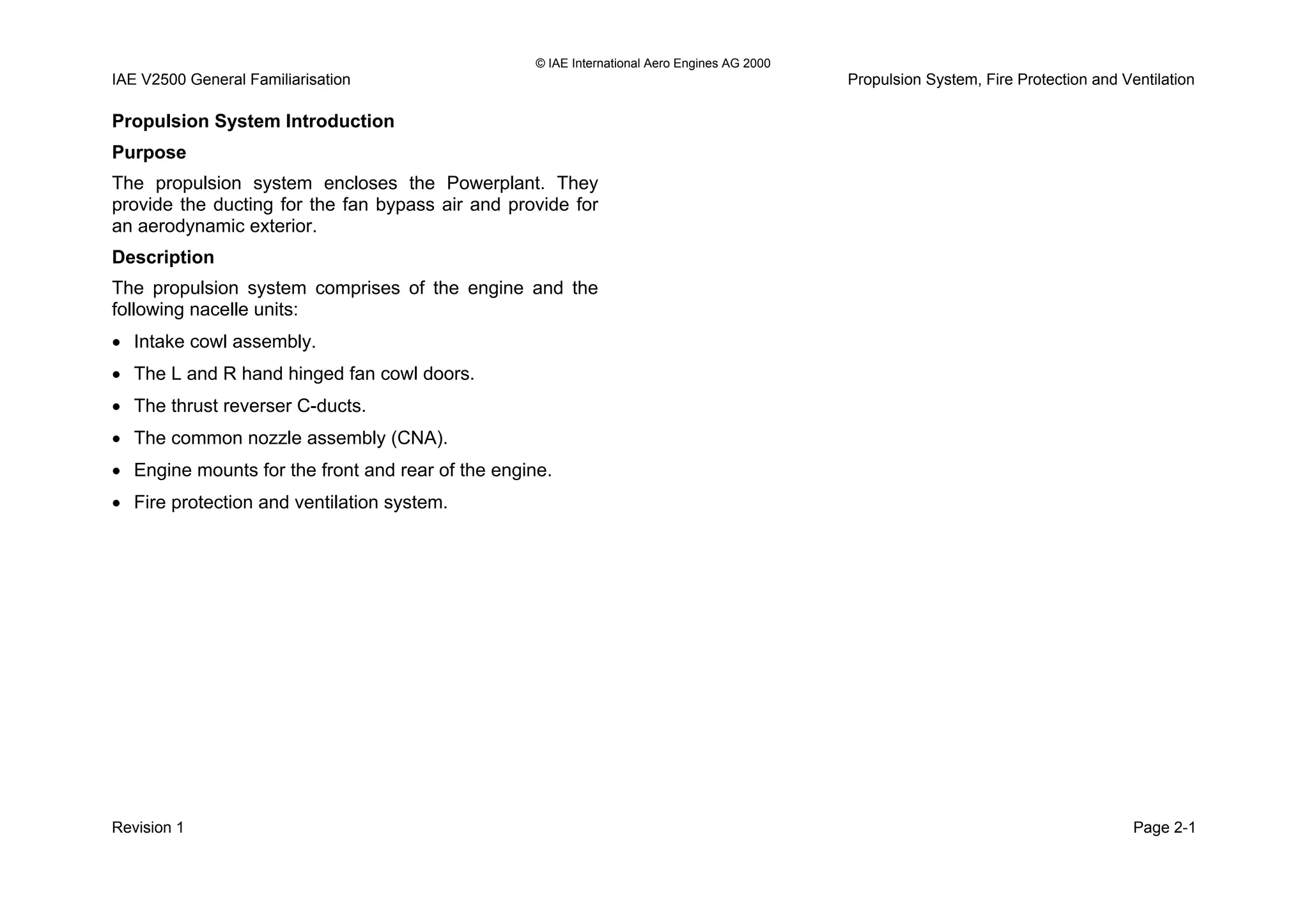 © IAE International Aero Engines AG 2000
IAE V2500 General Familiarisation Propulsion System, Fire Protection and Ventilation
Propulsion System Introduction
Purpose
The propulsion system encloses the Powerplant. They
provide the ducting for the fan bypass air and provide for
an aerodynamic exterior.
Description
The propulsion system comprises of the engine and the
following nacelle units:
• Intake cowl assembly.
• The L and R hand hinged fan cowl doors.
• The thrust reverser C-ducts.
• The common nozzle assembly (CNA).
• Engine mounts for the front and rear of the engine.
• Fire protection and ventilation system.
Revision 1 Page 2-1
 