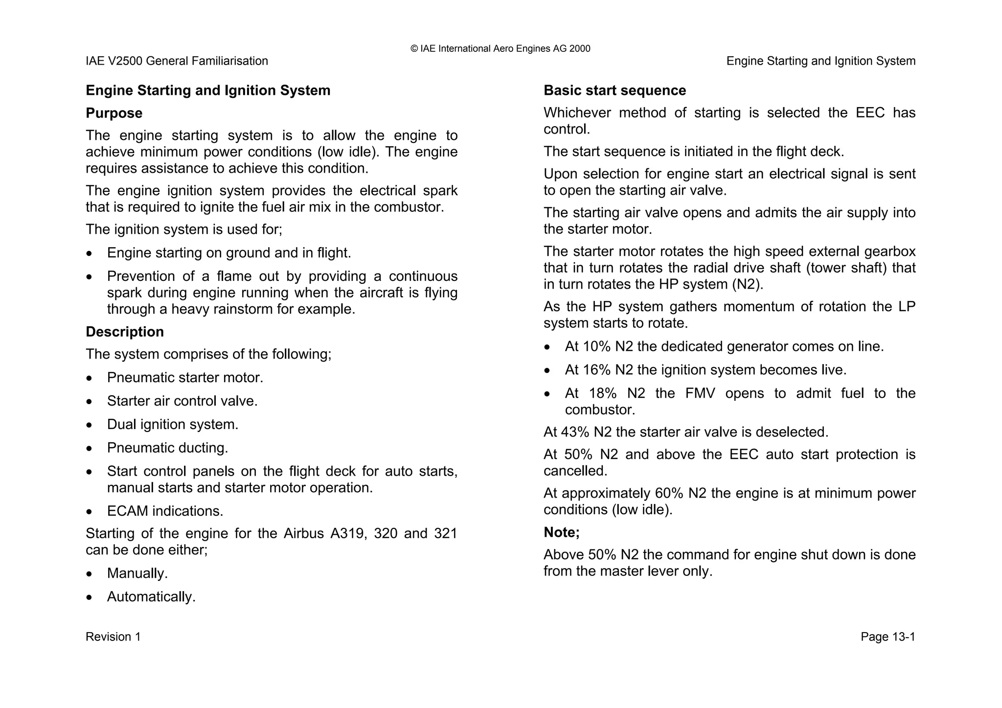 © IAE International Aero Engines AG 2000
IAE V2500 General Familiarisation Engine Starting and Ignition System
Engine Starting and Ignition System
Purpose
The engine starting system is to allow the engine to
achieve minimum power conditions (low idle). The engine
requires assistance to achieve this condition.
The engine ignition system provides the electrical spark
that is required to ignite the fuel air mix in the combustor.
The ignition system is used for;
• Engine starting on ground and in flight.
• Prevention of a flame out by providing a continuous
spark during engine running when the aircraft is flying
through a heavy rainstorm for example.
Description
The system comprises of the following;
• Pneumatic starter motor.
• Starter air control valve.
• Dual ignition system.
• Pneumatic ducting.
• Start control panels on the flight deck for auto starts,
manual starts and starter motor operation.
• ECAM indications.
Starting of the engine for the Airbus A319, 320 and 321
can be done either;
• Manually.
• Automatically.
Basic start sequence
Whichever method of starting is selected the EEC has
control.
The start sequence is initiated in the flight deck.
Upon selection for engine start an electrical signal is sent
to open the starting air valve.
The starting air valve opens and admits the air supply into
the starter motor.
The starter motor rotates the high speed external gearbox
that in turn rotates the radial drive shaft (tower shaft) that
in turn rotates the HP system (N2).
As the HP system gathers momentum of rotation the LP
system starts to rotate.
• At 10% N2 the dedicated generator comes on line.
• At 16% N2 the ignition system becomes live.
• At 18% N2 the FMV opens to admit fuel to the
combustor.
At 43% N2 the starter air valve is deselected.
At 50% N2 and above the EEC auto start protection is
cancelled.
At approximately 60% N2 the engine is at minimum power
conditions (low idle).
Note;
Above 50% N2 the command for engine shut down is done
from the master lever only.
Revision 1 Page 13-1
 