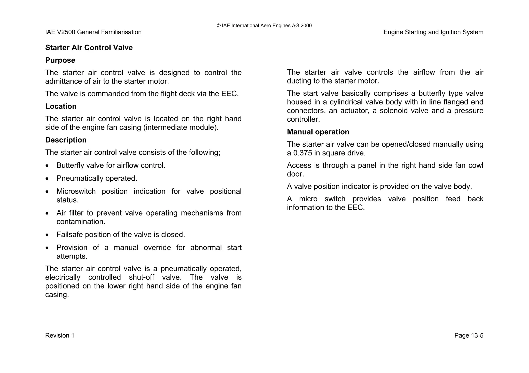 © IAE International Aero Engines AG 2000
IAE V2500 General Familiarisation Engine Starting and Ignition System
Starter Air Control Valve
Purpose
The starter air control valve is designed to control the
admittance of air to the starter motor.
The valve is commanded from the flight deck via the EEC.
Location
The starter air control valve is located on the right hand
side of the engine fan casing (intermediate module).
Description
The starter air control valve consists of the following;
• Butterfly valve for airflow control.
• Pneumatically operated.
• Microswitch position indication for valve positional
status.
• Air filter to prevent valve operating mechanisms from
contamination.
• Failsafe position of the valve is closed.
• Provision of a manual override for abnormal start
attempts.
The starter air control valve is a pneumatically operated,
electrically controlled shut-off valve. The valve is
positioned on the lower right hand side of the engine fan
casing.
The starter air valve controls the airflow from the air
ducting to the starter motor.
The start valve basically comprises a butterfly type valve
housed in a cylindrical valve body with in line flanged end
connectors, an actuator, a solenoid valve and a pressure
controller.
Manual operation
The starter air valve can be opened/closed manually using
a 0.375 in square drive.
Access is through a panel in the right hand side fan cowl
door.
A valve position indicator is provided on the valve body.
A micro switch provides valve position feed back
information to the EEC.
Revision 1 Page 13-5
 