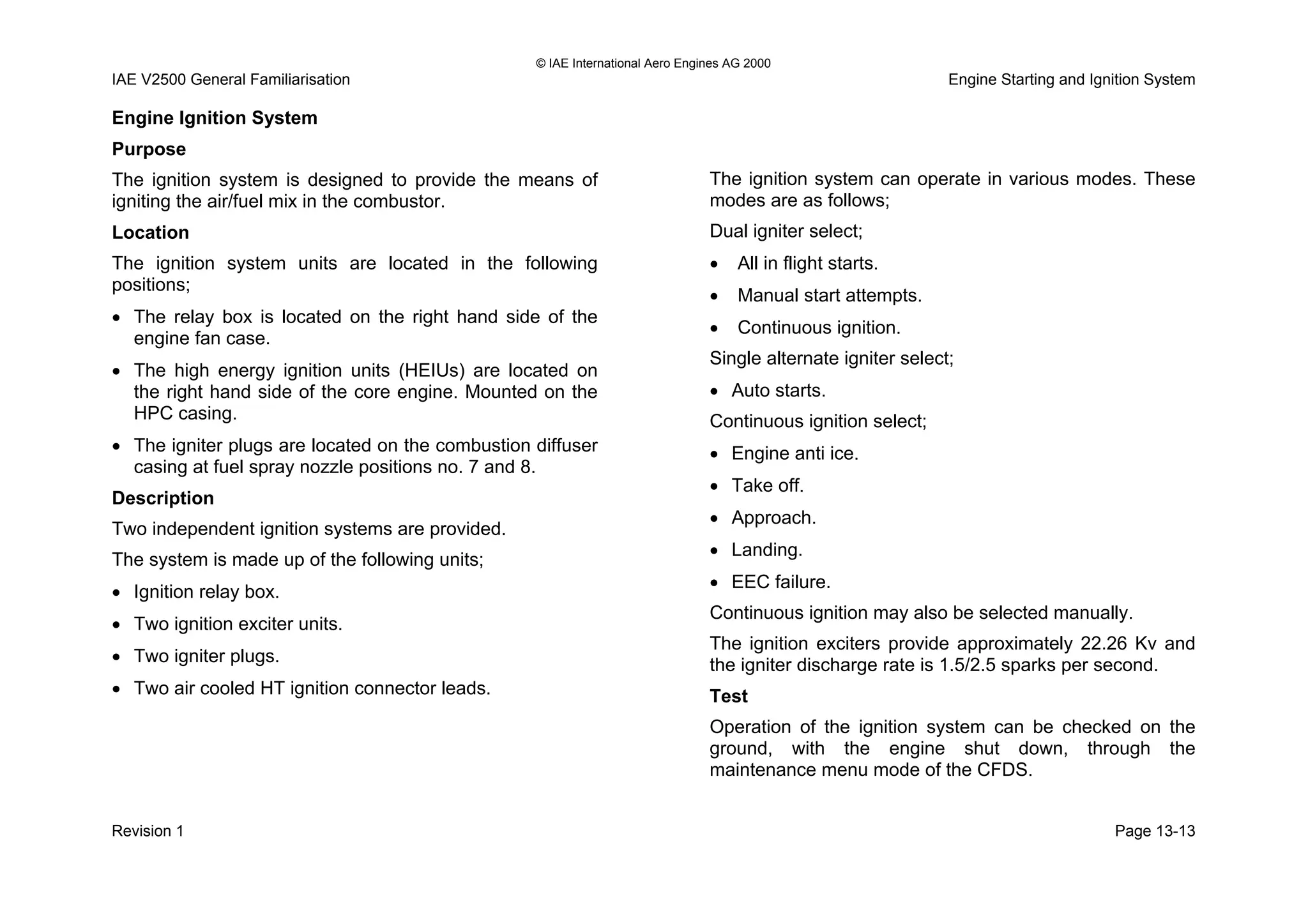 © IAE International Aero Engines AG 2000
IAE V2500 General Familiarisation Engine Starting and Ignition System
Engine Ignition System
Purpose
The ignition system is designed to provide the means of
igniting the air/fuel mix in the combustor.
Location
The ignition system units are located in the following
positions;
• The relay box is located on the right hand side of the
engine fan case.
• The high energy ignition units (HEIUs) are located on
the right hand side of the core engine. Mounted on the
HPC casing.
• The igniter plugs are located on the combustion diffuser
casing at fuel spray nozzle positions no. 7 and 8.
Description
Two independent ignition systems are provided.
The system is made up of the following units;
• Ignition relay box.
• Two ignition exciter units.
• Two igniter plugs.
• Two air cooled HT ignition connector leads.
The ignition system can operate in various modes. These
modes are as follows;
Dual igniter select;
• All in flight starts.
• Manual start attempts.
• Continuous ignition.
Single alternate igniter select;
• Auto starts.
Continuous ignition select;
• Engine anti ice.
• Take off.
• Approach.
• Landing.
• EEC failure.
Continuous ignition may also be selected manually.
The ignition exciters provide approximately 22.26 Kv and
the igniter discharge rate is 1.5/2.5 sparks per second.
Test
Operation of the ignition system can be checked on the
ground, with the engine shut down, through the
maintenance menu mode of the CFDS.
Revision 1 Page 13-13
 