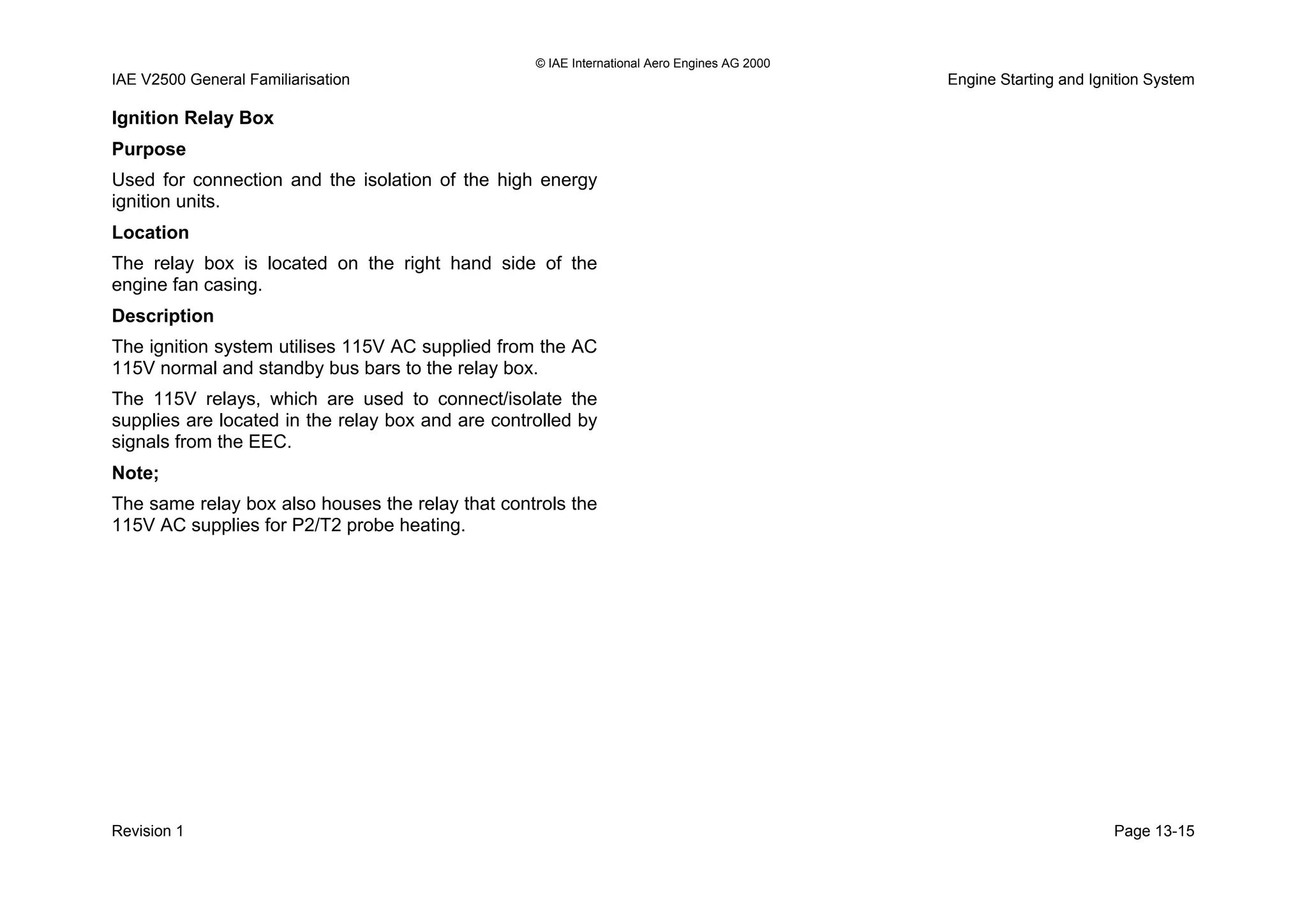 © IAE International Aero Engines AG 2000
IAE V2500 General Familiarisation Engine Starting and Ignition System
Ignition Relay Box
Purpose
Used for connection and the isolation of the high energy
ignition units.
Location
The relay box is located on the right hand side of the
engine fan casing.
Description
The ignition system utilises 115V AC supplied from the AC
115V normal and standby bus bars to the relay box.
The 115V relays, which are used to connect/isolate the
supplies are located in the relay box and are controlled by
signals from the EEC.
Note;
The same relay box also houses the relay that controls the
115V AC supplies for P2/T2 probe heating.
Revision 1 Page 13-15
 