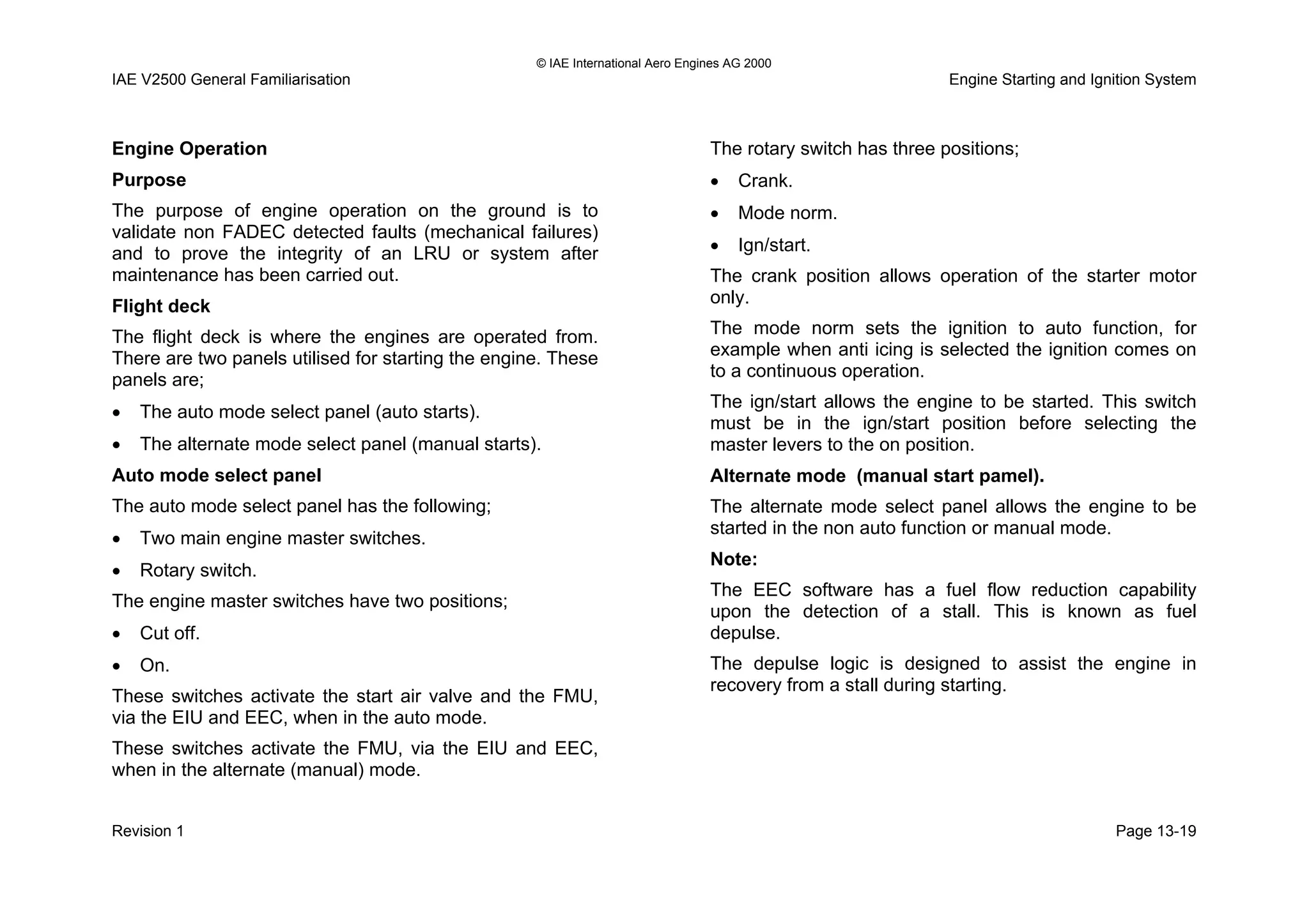 © IAE International Aero Engines AG 2000
IAE V2500 General Familiarisation Engine Starting and Ignition System
Engine Operation
Purpose
The purpose of engine operation on the ground is to
validate non FADEC detected faults (mechanical failures)
and to prove the integrity of an LRU or system after
maintenance has been carried out.
Flight deck
The flight deck is where the engines are operated from.
There are two panels utilised for starting the engine. These
panels are;
• The auto mode select panel (auto starts).
• The alternate mode select panel (manual starts).
Auto mode select panel
The auto mode select panel has the following;
• Two main engine master switches.
• Rotary switch.
The engine master switches have two positions;
• Cut off.
• On.
These switches activate the start air valve and the FMU,
via the EIU and EEC, when in the auto mode.
These switches activate the FMU, via the EIU and EEC,
when in the alternate (manual) mode.
The rotary switch has three positions;
• Crank.
• Mode norm.
• Ign/start.
The crank position allows operation of the starter motor
only.
The mode norm sets the ignition to auto function, for
example when anti icing is selected the ignition comes on
to a continuous operation.
The ign/start allows the engine to be started. This switch
must be in the ign/start position before selecting the
master levers to the on position.
Alternate mode (manual start pamel).
The alternate mode select panel allows the engine to be
started in the non auto function or manual mode.
Note:
The EEC software has a fuel flow reduction capability
upon the detection of a stall. This is known as fuel
depulse.
The depulse logic is designed to assist the engine in
recovery from a stall during starting.
Revision 1 Page 13-19
 