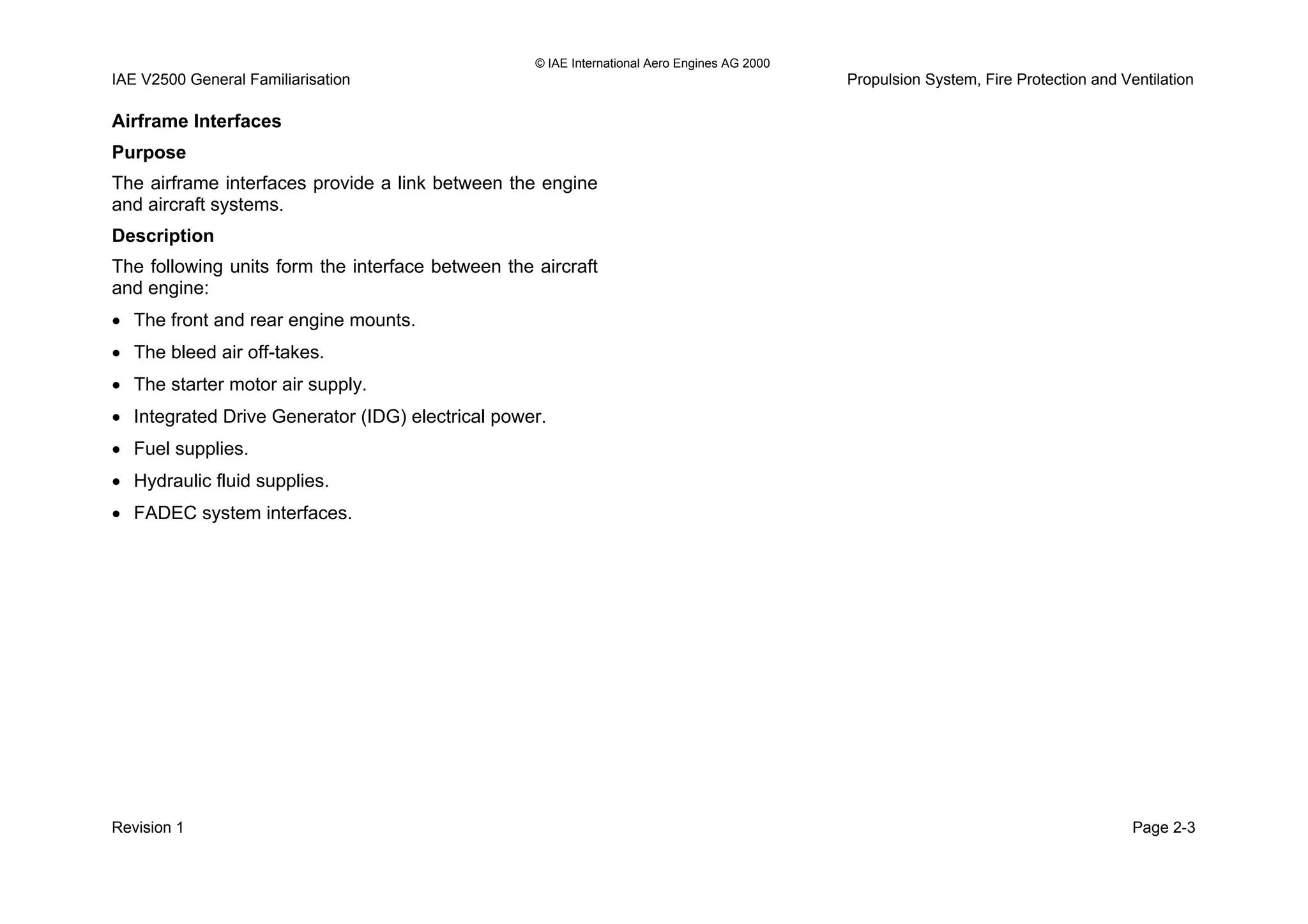 © IAE International Aero Engines AG 2000
IAE V2500 General Familiarisation Propulsion System, Fire Protection and Ventilation
Airframe Interfaces
Purpose
The airframe interfaces provide a link between the engine
and aircraft systems.
Description
The following units form the interface between the aircraft
and engine:
• The front and rear engine mounts.
• The bleed air off-takes.
• The starter motor air supply.
• Integrated Drive Generator (IDG) electrical power.
• Fuel supplies.
• Hydraulic fluid supplies.
• FADEC system interfaces.
Revision 1 Page 2-3
 